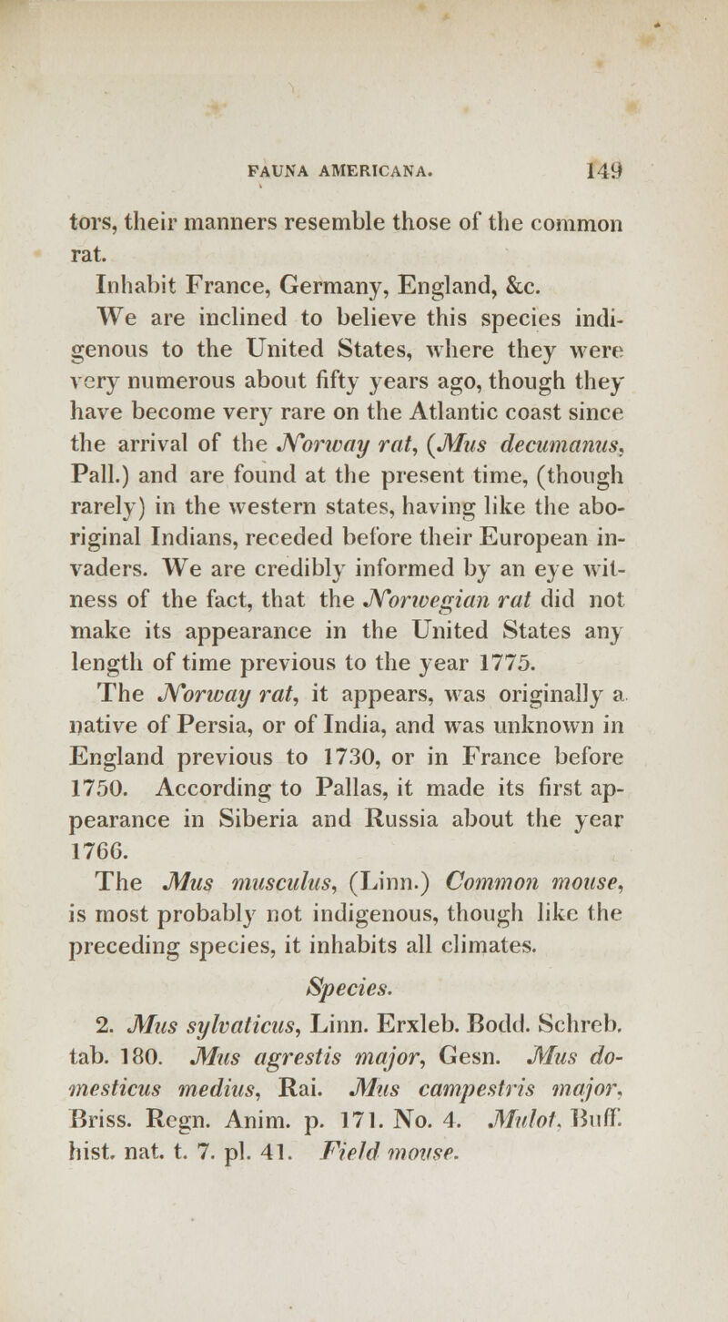 tors, their manners resemble those of the common rat. Inhabit France, Germany, England, &c. We are inclined to believe this species indi- genous to the United States, where they were very numerous about fifty years ago, though they have become very rare on the Atlantic coast since the arrival of the Norivay rat, (Mus decumanus, Pall.) and are found at the present time, (though rarely) in the western states, having like the abo- riginal Indians, receded before their European in- vaders. We are credibly informed by an eye wit- ness of the fact, that the Norwegian rat did not make its appearance in the United States any length of time previous to the year 1775. The Norway rat, it appears, was originally a native of Persia, or of India, and was unknown in England previous to 1730, or in France before 1750. According to Pallas, it made its first ap- pearance in Siberia and Russia about the year 1766. The Mus musculus, (Linn.) Common mouse, is most probably not indigenous, though like the preceding species, it inhabits all climates. Species. 2. Mus sylvaticus, Linn. Erxleb. Bodd. Schreb. tab. 180. Mus agrestis major, Gesn. Mus do- tnesticus medius, Rai. Mus campestris major. Briss. Regn. Anim. p. 171. No. 4. Mulot, Buff, hist. nat. t. 7. pi. 41. Field mouse.