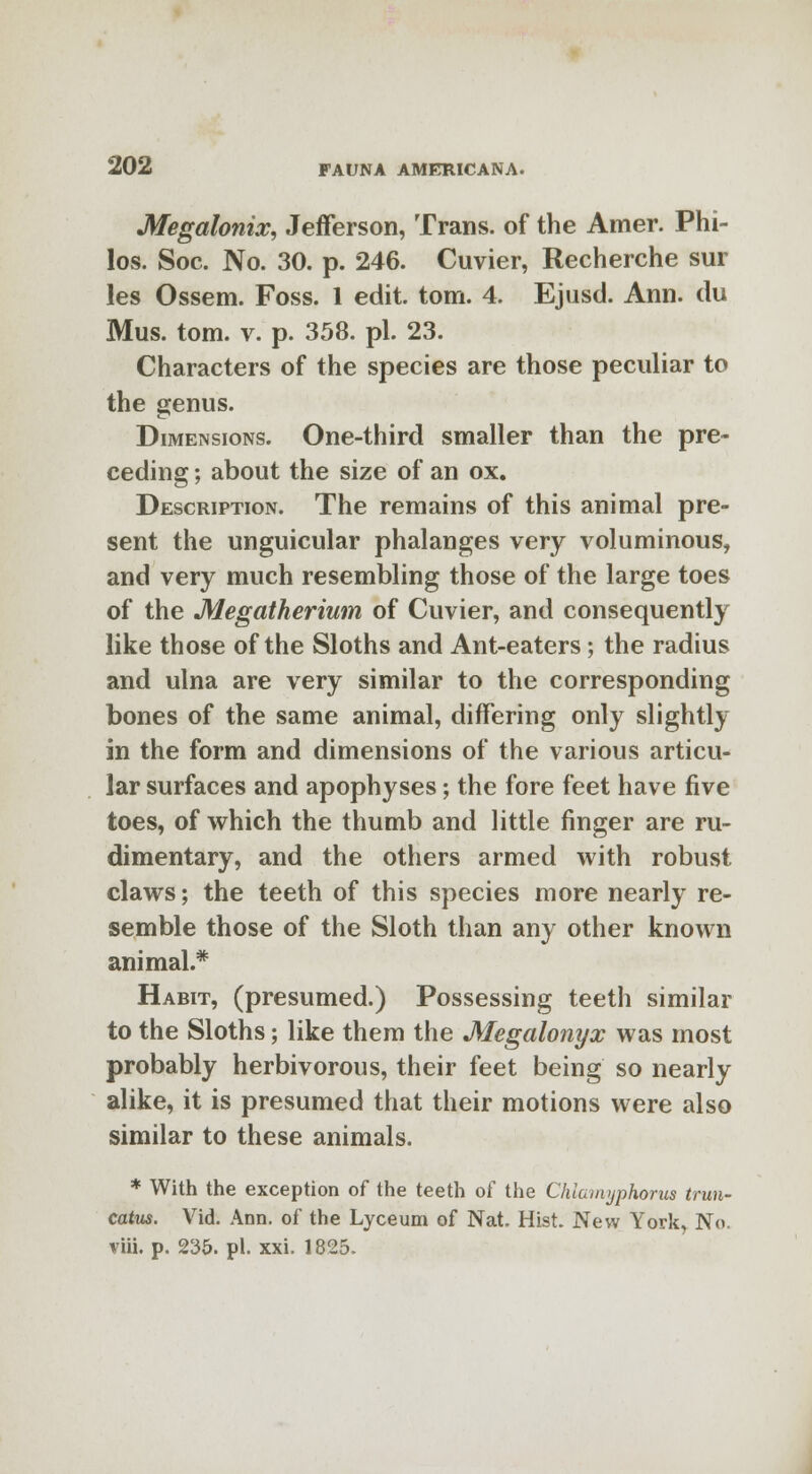 Megalonix, Jefferson, Trans, of the Amer. Phi- los. Soc. No. 30. p. 246. Cuvier, Recherche sur les Ossem. Foss. 1 edit. torn. 4. Ejusd. Ann. du Mus. torn. v. p. 358. pi. 23. Characters of the species are those peculiar to the genus. Dimensions. One-third smaller than the pre- ceding ; about the size of an ox. Description. The remains of this animal pre- sent the unguicular phalanges very voluminous, and very much resembling those of the large toes of the Megatherium of Cuvier, and consequently like those of the Sloths and Ant-eaters; the radius and ulna are very similar to the corresponding bones of the same animal, differing only slightly in the form and dimensions of the various articu- lar surfaces and apophyses; the fore feet have five toes, of which the thumb and little finger are ru- dimentary, and the others armed with robust claws; the teeth of this species more nearly re- semble those of the Sloth than any other known animal.* Habit, (presumed.) Possessing teeth similar to the Sloths; like them the Megalonyx was most probably herbivorous, their feet being so nearly alike, it is presumed that their motions were also similar to these animals. * With the exception of the teeth of the Chiamyphorus trun- catus. Vid. Ann. of the Lyceum of Nat. Hist. New York, No. viii. p. 235. pi. xxi. 1825.