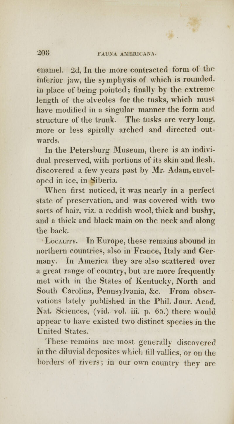 enamel. 2d, In the more contracted form of the inferior jaw, the symphysis of which is rounded, in place of being pointed; finally by the extreme length of the alveoles for the tusks, which must have modified in a singular manner the form and structure of the trunk. The tusks are very long, more or less spirally arched and directed out- wards. In the Petersburg Museum, there is an indivi- dual preserved, with portions of its skin and flesh, discovered a few years past by Mr. Adam, envel- oped in ice, in Siberia. When first noticed, it was nearly in a perfect state of preservation, and was covered with two sorts of hair, viz. a reddish wool, thick and bushy, and a thick and black main on the neck and along the back. Locality. In Europe, these remains abound in northern countries, also in France, Italy and Ger- many. In America they are also scattered over a great range of country, but are more frequently met with in the States of Kentucky, North and South Carolina, Pennsylvania, &c. From obser- vations lately published in the Phil. Jour. Acad. Nat. Sciences, (vid. vol. iii. p. 65.) there would appear to have existed two distinct species in the United States. These remains are most generally discovered in the diluvial deposites which fill vallies, or on the borders of rivers: in our own country they are