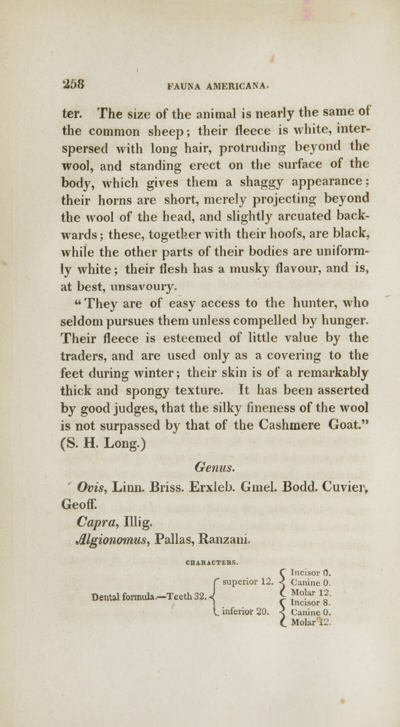 ter. The size of the animal is nearly the same of the common sheep; their fleece is white, inter- spersed with long hair, protruding beyond the wool, and standing erect on the surface of the body, which gives them a shaggy appearance; their horns are short, merely projecting beyond the wool of the head, and slightly arcuated back- wards ; these, together with their hoofs, are black, while the other parts of their bodies are uniform- ly white; their flesh has a musky flavour, and is, at best, unsavoury. They are of easy access to the hunter, who seldom pursues them unless compelled by hunger. Their fleece is esteemed of little value by the traders, and are used only as a covering to the feet during winter; their skin is of a remarkably thick and spongy texture. It has been asserted by good judges, that the silky fineness of the wool is not surpassed by that of the Cashmere Goat. (S. H. Long.) Genus. Ovis, Linn. Briss. Erxleb. Gmel. Bodd. Cuvier, Geoff. Capra, Illig. Jllgionomus, Pallas, Ranzani. CHARACTEHS. f Incisor 0. r superior 12. < Canine 0. Dental formula-Teeth 32 J £ ^12. t inferior 20. < Canine 0. C Molar k2