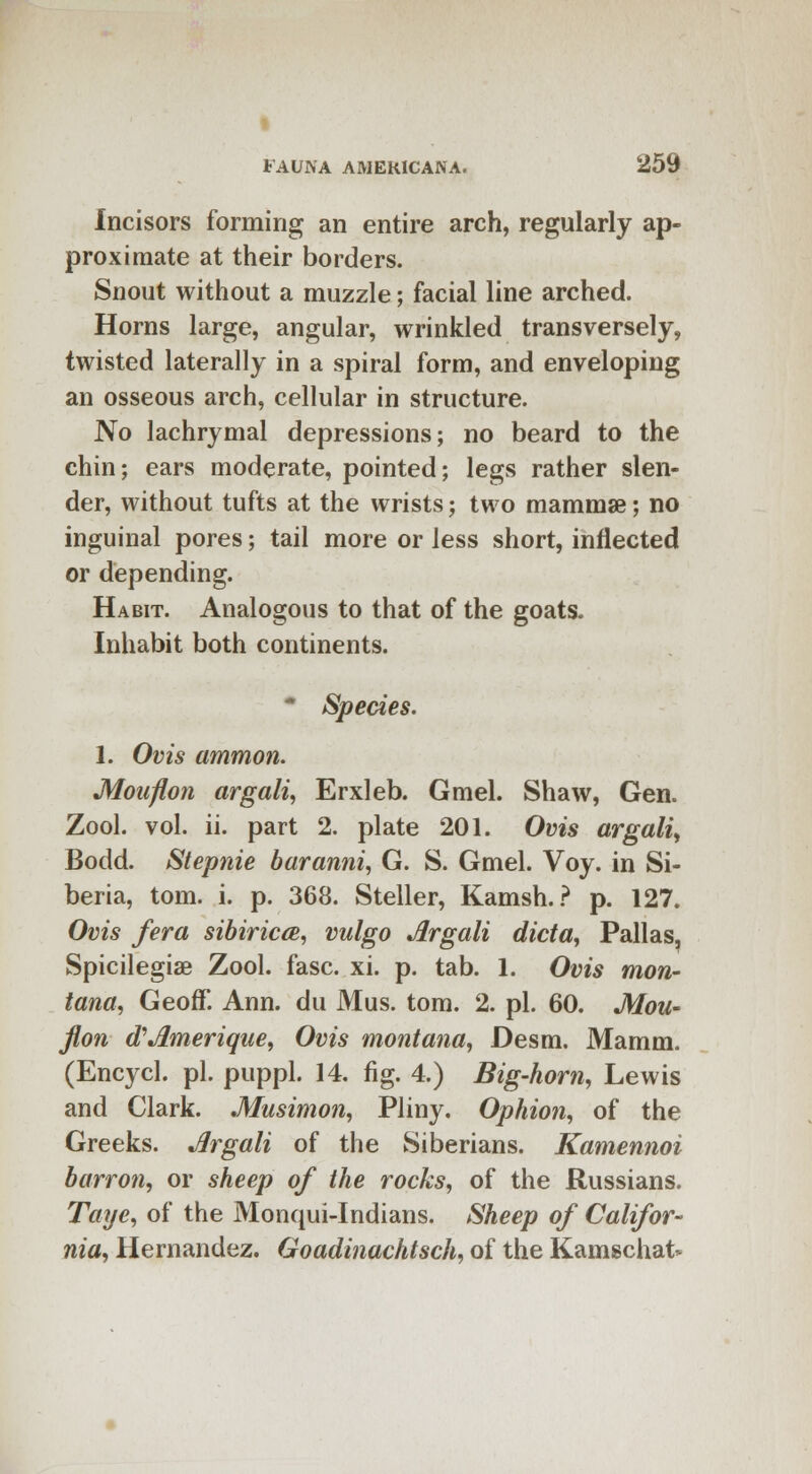 FAUNA AMERICANA. 259 Incisors forming an entire arch, regularly ap- proximate at their borders. Snout without a muzzle; facial line arched. Horns large, angular, wrinkled transversely, twisted laterally in a spiral form, and enveloping an osseous arch, cellular in structure. No lachrymal depressions; no beard to the chin; ears moderate, pointed; legs rather slen- der, without tufts at the wrists; two mammae; no inguinal pores; tail more or less short, inflected or depending. Habit. Analogous to that of the goats. Inhabit both continents. * Species. 1. Ovis amnion. Moaflon argali, Erxleb. Gmel. Shaw, Gen. Zool. vol. ii. part 2. plate 201. Ovis argali, Bodd. Stepnie baranni, G. S. Gmel. Voy. in Si- beria, torn. i. p. 368. Steller, Kamsh.? p. 127. Ovis /era sibiricce, vulgo Argali dicta, Pallas, Spicilegiae Zool. fasc. xi. p. tab. 1. Ovis mon- tana, Geoff. Ann. du Mus. torn. 2. pi. 60. Mou- flon oVJLmerique, Ovis montana, Desm. Mamm. (Encycl. pi. puppl. 14. fig. 4.) Big-horn, Lewis and Clark. Musimon, Pliny. Ophion, of the Greeks. Argali of the Siberians. Kamennoi barren, or sheep of the rocks, of the Russians. Taye, of the Monqui-Indians. Sheep of Califor- nia, Hernandez. Goadinachtsch, of the Kamschat*