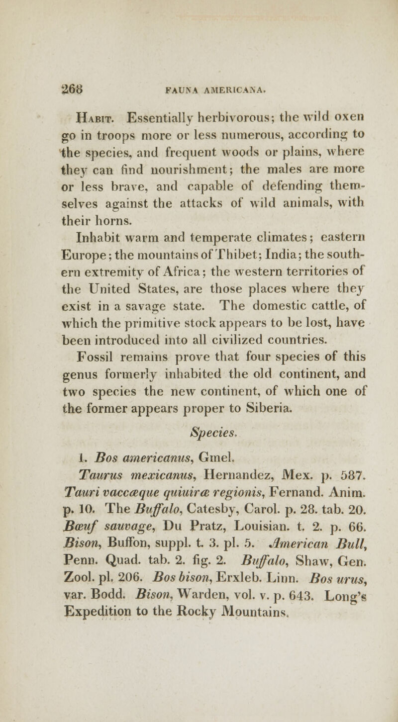 Habit. Essentially herbivorous; the wild oxen go in troops more or less numerous, according to the species, and frequent woods or plains, where thej7 can find nourishment; the males are more or less brave, and capable of defending them- selves against the attacks of wild animals, with their horns. Inhabit warm and temperate climates; eastern Europe; the mountains of Thibet; India; the south- ern extremity of Africa; the western territories of the United States, are those places where they exist in a savage state. The domestic cattle, of which the primitive stock appears to be lost, have been introduced into all civilized countries. Fossil remains prove that four species of this genus formerly inhabited the old continent, and two species the new continent, of which one of the former appears proper to Siberia. Species. 1. Bos americanus, Gmel. Taurus mexicanus, Hernandez, Mex. p. 587. Tauri vaccaque quiuirce regionis, Fernand. Anim. p. 10. The Buffalo, Catesby, Carol, p. 28. tab. 20. BcRuf sauvage, Du Pratz, Louisian. t. 2. p. 66. Bison, BufFon, suppl. t. 3. pi. 5. American Bull, Penn. Quad. tab. 2. fig. 2. Buffalo, Shaw, Gen. Zool. pi. 206. Bos bison, Erxleb. Linn. Bos urus, var. Bodd. Bison, Warden, vol. v. p. 643. Long's Expedition to the Rocky Mountains.