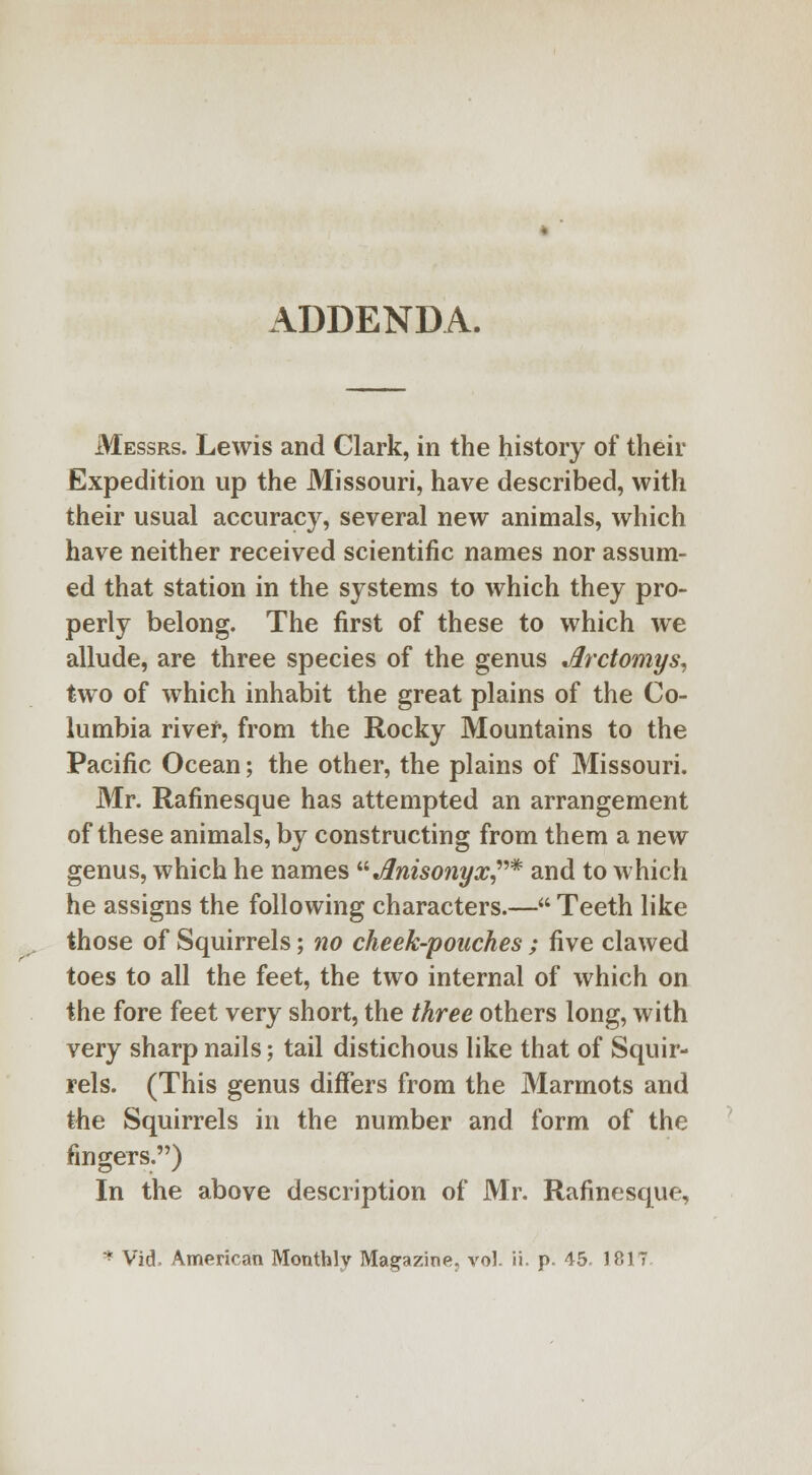 ADDENDA. Messrs. Lewis and Clark, in the history of their Expedition up the Missouri, have described, with their usual accuracy, several new animals, which have neither received scientific names nor assum- ed that station in the systems to which they pro- perly belong. The first of these to which we allude, are three species of the genus Jlrctomys, two of which inhabit the great plains of the Co- lumbia river, from the Rocky Mountains to the Pacific Ocean; the other, the plains of Missouri. Mr. Rafinesque has attempted an arrangement of these animals, by constructing from them a new genus, which he names Anisonyx* and to which he assigns the following characters.— Teeth like those of Squirrels; no cheek-pouches ; five clawed toes to all the feet, the two internal of which on the fore feet very short, the three others long, with very sharp nails; tail distichous like that of Squir- rels. (This genus differs from the Marmots and the Squirrels in the number and form of the fingers.) In the above description of Mr. Rafinesque, * Vid. American Monthly Magazine, vol. ii. p. 45. 1817