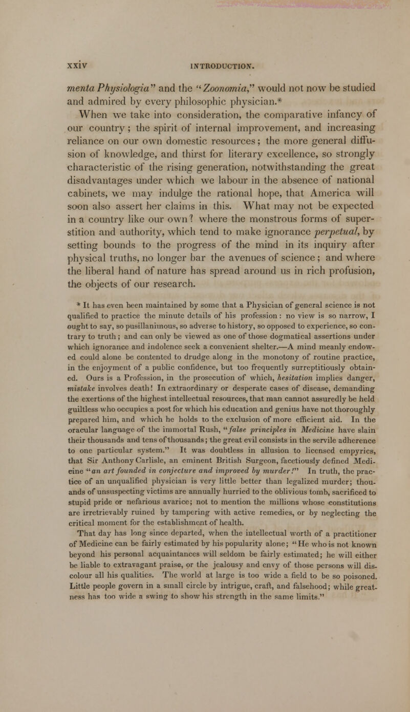 menta Pkysiologia and the Zoonomia would not now be studied and admired by every philosophic physician.* When we take into consideration, the comparative infancy of our country; the spirit of internal improvement, and increasing reliance on our own domestic resources; the more general diffu- sion of knowledge, and thirst for literary excellence, so strongly characteristic of the rising generation, notwithstanding the great disadvantages under which we labour in the absence of national cabinets, we may indulge the rational hope, that America will soon also assert her claims in this. What may not be expected in a country like our own 1 where the monstrous forms of super- stition and authority, which tend to make ignorance perpetual, by setting bounds to the progress of the mind in its inquiry after physical truths, no longer bar the avenues of science; and where the liberal hand of nature has spread around us in rich profusion, the objects of our research. * It has even been maintained by some that a Physician of general science is not qualified to practice the minute details of his profession: no view is so narrow, I ought to say, so pusillanimous, so adveise to history, so opposed to experience, so con- trary to truth; and can only be viewed as one of those dogmatical assertions under which ignorance and indolence seek a convenient shelter.—A mind meanly endow- ed could alone be contented to drudge along in the monotony of routine practice, in the enjoyment of a public confidence, but too frequently surreptitiously obtain- ed. Ours is a Profession, in the prosecution of which, hesitation implies danger, mistake involves death! In extraordinary or desperate cases of disease, demanding the exertions of the highest intellectual resources, that man cannot assuredly be held guiltless who occupies a post for which his education and genius have not thoroughly prepared him, and which he holds to the exclusion of more efficient aid. In the oracular language of the immortal Rush, false principles in Medicine have slain their thousands and tens of thousands; the great evil consists in the servile adherence to one particular system. It was doubtless in allusion to licensed empyrics, that Sir Anthony Carlisle, an eminent British Surgeon, facetiously defined Medi- eine an art founded in conjecture and improved by murder! In truth, the prac- tice of an unqualified physician is very little better than legalized murder; thou- ands of unsuspecting victims are annually hurried to the oblivious tomb, sacrificed to stupid pride or nefarious avarice; not to mention the millions whose constitutions are irretrievably ruined by tampering with active remedies, or by neglecting the critical moment for the establishment of health. That day has long since departed, when the intellectual worth of a practitioner of Medicine can be fairly estimated by his popularity alone;  He who is not known beyond his personal acquaintances will seldom be fairly estimated; he will either be liable to extravagant praise, or the jealousy and envy of those persons will dis- colour all his qualities. The world at large is too wide a field to be so poisoned. Little people govern in a small circle by intrigue, craft, and falsehood; while great- ness has too wide n swing to show his strength in the same limits.