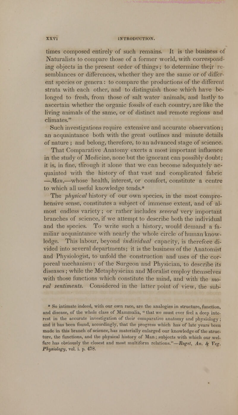 times composed entirely of such remains. It is the business of Naturalists to compare those of a former world, with correspond- ing objects in the present order of things; to determine their re- semblances or differences, whether they are the same or of differ- ent species or genera: to compare the productions of the different strata with each other, and to distinguish those which have be- longed to fresh, from those of salt water animals, and lastly to ascertain whether the organic fossils of each country, are like the living animals of the same, or of distinct and remote regions and climates. Such investigations require extensive and accurate observation; an acquaintance both with the great outlines and minute details of nature ; and belong, therefore, to an advanced stage of science. That Comparative Anatomy exerts a most important influence in the study of Medicine, none but the ignorant can possibly doubt; it is, in fine, through it alone that we can become adequately ac- quainted with the history of that vast and complicated fabric —Man,—whose health, interest, or comfort, constitute a centre to which all useful knowledge tends.* The physical history of our own species, in the most compre- hensive sense, constitutes a subject of immense extent, and of al- most endless variety; or rather includes several very important branches of science, if we attempt to describe both the individual and the species. To write such a history, would demand a fa- miliar acquaintance with nearly the whole circle of human know- ledge. This labour, beyond individual capacity, is therefore di- vided into several departments; it is the business of the Anatomist and Physiologist, to unfold the construction and uses of the cor- poreal mechanism ; of the Surgeon and Physician, to describe its diseases; while the Metaphysician and Moralist employ themselves with those functions which constitute the mind, and with the mo- ral sentiments. Considered in the latter point of view, the sub- * So intimate indeed, with our own race, are the analogies in structure, function, and disease, of the whole class of Mammalia,  that we must ever feel a deep inte- rest in the accurate investigation of their comparative anatomy and physiology; and it has been found, accordingly, that the progress which has of late years been made in this branch of science, has materially enlarged our knowledge of the struc- ture, the functions, and the physical history of Man; subjects with which our wel- fare has obviously the closest and most multiform relations.—Roget, An. Se Ve<r. Physiology, vol. i. p. 478.