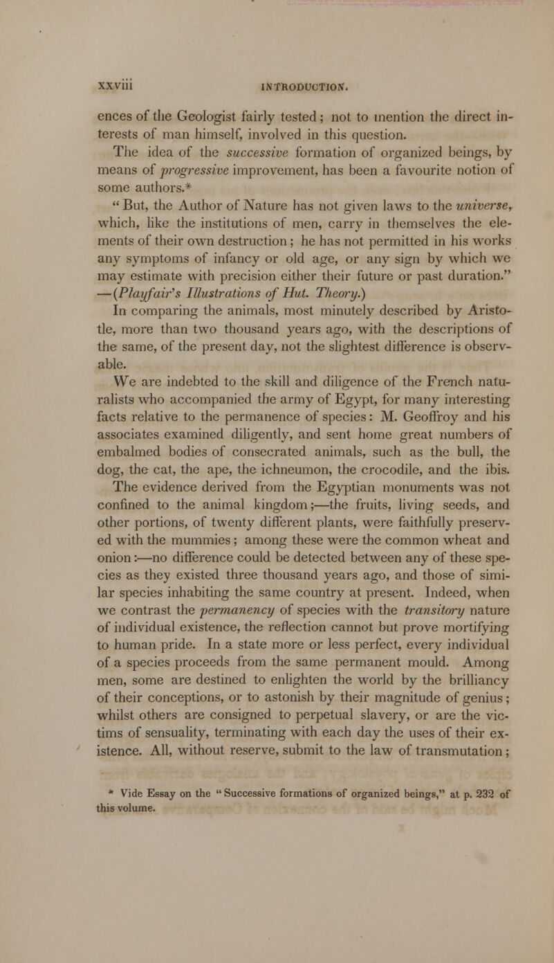 ences of the Geologist fairly tested; not to mention the direct in- terests of man himself, involved in this question. The idea of the successive formation of organized beings, by means of progressive improvement, has been a favourite notion of some authors.*  But, the Author of Nature has not given laws to the universe? which, like the institutions of men, carry in themselves the ele- ments of their own destruction; he has not permitted in his works any symptoms of infancy or old age, or any sign by which we may estimate with precision either their future or past duration. —{Playfair's Illustrations of Hut. Theory.) In comparing the animals, most minutely described by Aristo- tle, more than two thousand years ago, with the descriptions of the same, of the present day, not the slightest difference is observ- able. We are indebted to the skill and diligence of the French natu- ralists who accompanied the army of Egypt, for many interesting facts relative to the permanence of species: M. Geoffroy and his associates examined diligently, and sent home great numbers of embalmed bodies of consecrated animals, such as the bull, the dog, the cat, the ape, the ichneumon, the crocodile, and the ibis. The evidence derived from the Egyptian monuments was not confined to the animal kingdom;—the fruits, living seeds, and other portions, of twenty different plants, were faithfully preserv- ed with the mummies; among these were the common wheat and onion:—no difference could be detected between any of these spe- cies as they existed three thousand years ago, and those of simi- lar species inhabiting the same country at present. Indeed, when we contrast the permanency of species with the transitory nature of individual existence, the reflection cannot but prove mortifying to human pride. In a state more or less perfect, every individual of a species proceeds from the same permanent mould. Among men, some are destined to enlighten the world by the brilliancy of their conceptions, or to astonish by their magnitude of genius; whilst others are consigned to perpetual slavery, or are the vic- tims of sensuality, terminating with each day the uses of their ex- istence. All, without reserve, submit to the law of transmutation; * Vide Essay on the  Successive formations of organized beings, at p. 232 of this volume.