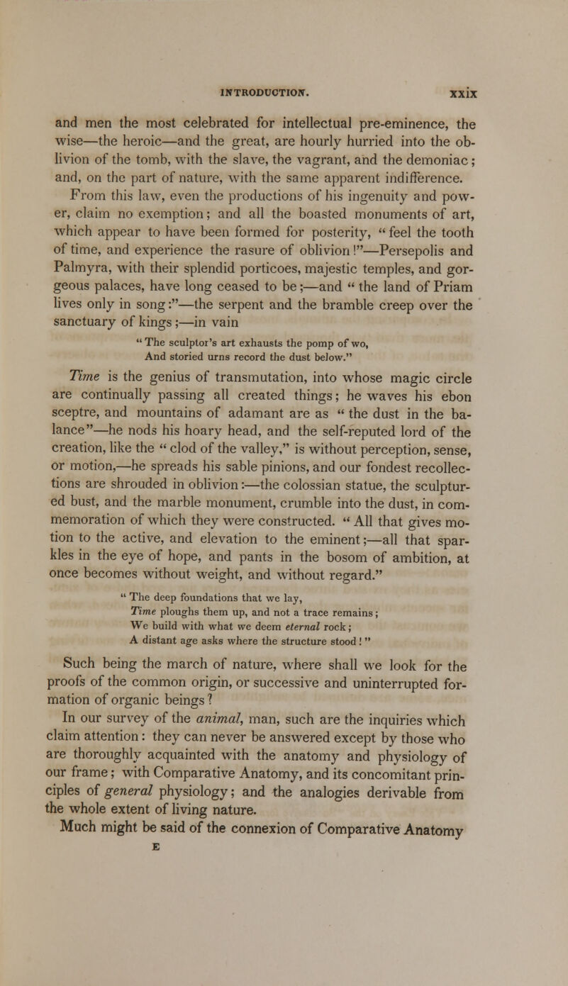 and men the most celebrated for intellectual pre-eminence, the wise—the heroic—and the great, are hourly hurried into the ob- livion of the tomb, with the slave, the vagrant, and the demoniac; and, on the part of nature, with the same apparent indifference. From this law, even the productions of his ingenuity and pow- er, claim no exemption; and all the boasted monuments of art, which appear to have been formed for posterity,  feel the tooth of time, and experience the rasure of oblivion !—Persepolis and Palmyra, with their splendid porticoes, majestic temples, and gor- geous palaces, have long ceased to be;—and  the land of Priam lives only in song:—the serpent and the bramble creep over the sanctuary of kings;—in vain The sculptor's art exhausts the pomp of wo, And storied urns record the dust below. Time is the genius of transmutation, into whose magic circle are continually passing all created things; he waves his ebon sceptre, and mountains of adamant are as  the dust in the ba- lance—he nods his hoary head, and the self-reputed lord of the creation, like the  clod of the valley, is without perception, sense, or motion,—he spreads his sable pinions, and our fondest recollec- tions are shrouded in oblivion:—the colossian statue, the sculptur- ed bust, and the marble monument, crumble into the dust, in com- memoration of which they were constructed.  All that gives mo- tion to the active, and elevation to the eminent;—all that spar- kles in the eye of hope, and pants in the bosom of ambition, at once becomes without weight, and without regard.  The deep foundations that we lay, Time ploughs them up, and not a trace remains; We build with what we deem eternal rock ; A distant age asks where the structure stood!  Such being the march of nature, where shall we look for the proofs of the common origin, or successive and uninterrupted for- mation of organic beings ? In our survey of the animal, man, such are the inquiries which claim attention: they can never be answered except by those who are thoroughly acquainted with the anatomy and physiology of our frame; with Comparative Anatomy, and its concomitant prin- ciples of general physiology; and the analogies derivable from the whole extent of living nature. Much might be said of the connexion of Comparative Anatomy