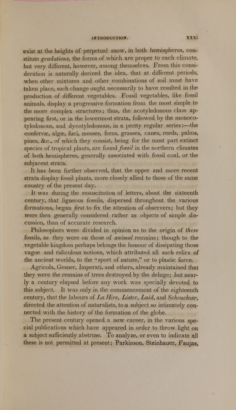 exist at the heights of perpetual snow, in both hemispheres, con- stitute gradations, the forms of which are proper to each climate, but very different, however, among themselves. From this consi- deration is naturally derived the idea, that at different periods, when other mixtures and other combinations of soil must have taken place, such change ought necessarily to have resulted in the production of different vegetables. Fossil vegetables, like fossil animals, display a progressive formation from the most simple to the more complex structures; thus, the acotyledonous class ap- pearing first, or in the lowermost strata, followed, by the monoco- tyledonous, and dycotyledonous, in a pretty regular series:—the conferva?, algae, fuci, mosses, ferns, grasses, canes, reeds, palms, pines, &c, of which they consist, being for the most part extinct species of tropical plants, are found fossil in the northern climates of both hemispheres, generally associated with fossil coal, or the subjacent strata. It has been further observed, that the upper and more recent strata display fossil plants, more closely allied to those of the same country of the present day. It was during the resuscitation of letters, about the sixteenth century, that ligneous fossils, dispersed throughout the various formations, began first to fix the attention of observers; but they were then generally considered rather as objects of simple dis- cussion, than of accurate research. Philosophers were divided in opinion as to the origin of these fossils, as they were on those of animal remains; though to the vegetable kingdom perhaps belongs the honour of dissipating those vague and ridiculous notions, which attributed all such relics of the ancient worlds, to the sport of nature, or to plastic force. Agricola, Gesner, Imperati, and others, already maintained that they were the remains of trees destroyed by the deluge; Jbut near- ly a century elapsed before any work was specially devoted to this subject. It was only in the commencement of the eighteenth century, that the labours of La Hire, Lister, Luid, and Scheuchzer, directed the attention of naturalists, to a subject so intimately con- nected with the history of the formation of the globe. The present century opened a new career, in the various spe- cial publications which have appeared in order to throw light on a subject sufficiently abstruse. To analyze, or even to indicate all these is not permitted at present; Parkinson, Steinhauer, Faujas,