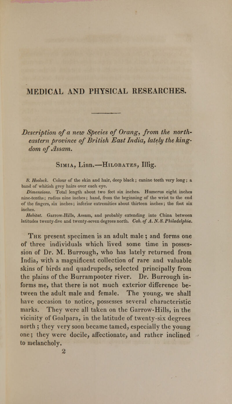 MEDICAL AND PHYSICAL RESEARCHES. Description of a new Species of Orang, from the north' eastern province of British East India, lately the king- dom of Assam. Simia, Linn.—Hilobates, Illig. & HoolocJc. Colour of the skin and hair, deep black; canine teeth very long; a band of whitish grey hairs over each eye. Dimensions. Total length about two feet six inches. Humerus eight inches nine-tenths; radius nine inches; hand, from the beginning of the wrist to the end of the fingers, six inches; inferior extremities about thirteen inches; the foot six inches. Habitat. Garrow-Hills, Assam, and probably extending into China between latitudes twenty-five and twenty-seven degrees north. Cab. of A. N. S. Philadelphia. The present specimen is an adult male; and forms one of three individuals which lived some time in posses- sion of Dr. M. Burrough, who has lately returned from India, with a magnificent collection of rare and valuable skins of birds and quadrupeds, selected principally from the plains of the Burrampooter river. Dr. Burrough in- forms me, that there is not much exterior difference be- tween the adult male and female. The young, we shall have occasion to notice, possesses several characteristic marks. They were all taken on the Garrow-Hills, in the vicinity of Goalpara, in the latitude of twenty-six degrees north ; they very soon became tamed, especially the young one; they were docile, affectionate, and rather inclined to melancholy. 2