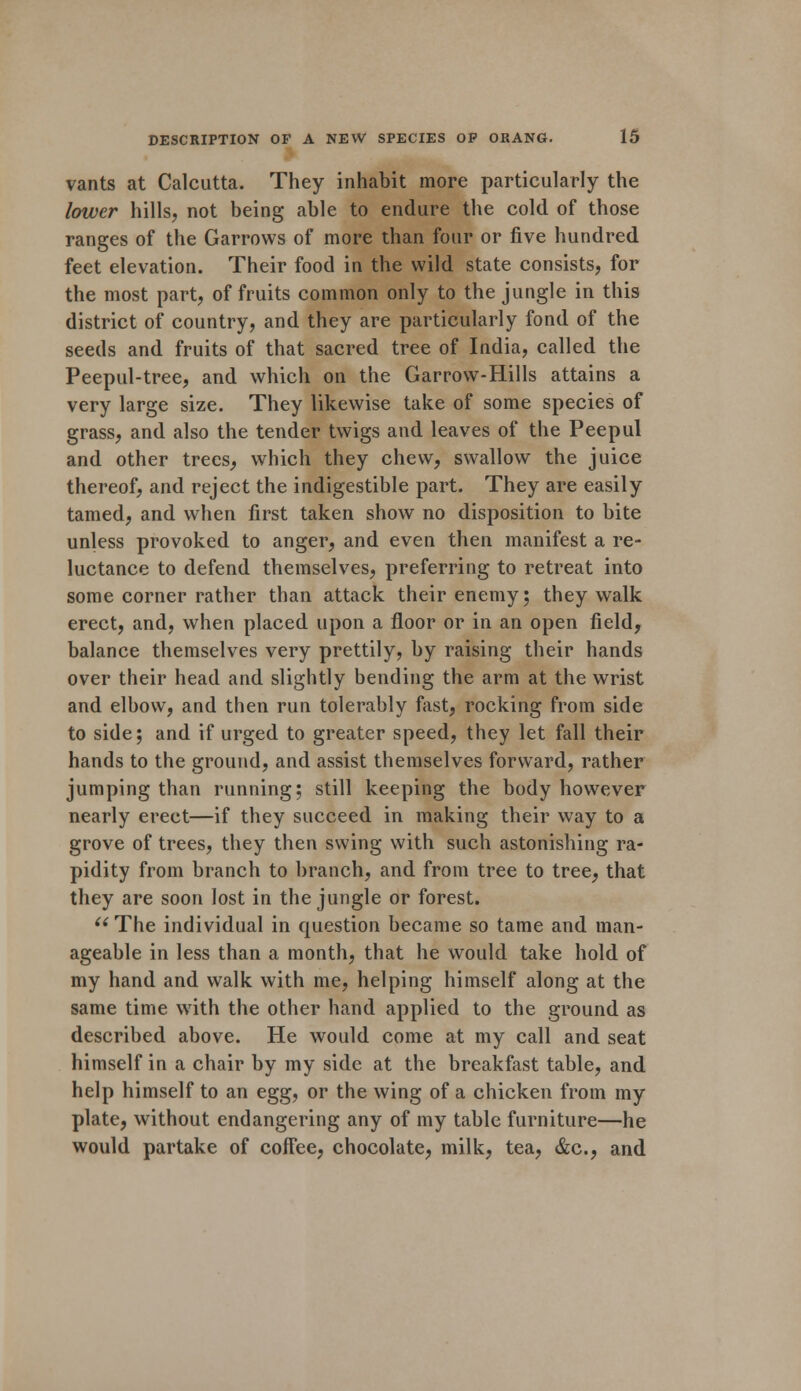 vants at Calcutta. They inhabit more particularly the lower hills, not being able to endure the cold of those ranges of the Garrovvs of more than four or five hundred feet elevation. Their food in the wild state consists, for the most part, of fruits common only to the jungle in this district of country, and they are particularly fond of the seeds and fruits of that sacred tree of India, called the Peepul-tree, and which on the Garrow-Hills attains a very large size. They likewise take of some species of grass, and also the tender twigs and leaves of the Peepul and other trees, which they chew, swallow the juice thereof, and reject the indigestible part. They are easily tamed, and when first taken show no disposition to bite unless provoked to anger, and even then manifest a re- luctance to defend themselves, preferring to retreat into some corner rather than attack their enemy; they walk erect, and, when placed upon a floor or in an open field, balance themselves very prettily, by raising their hands over their head and slightly bending the arm at the wrist and elbow, and then run tolerably fast, rocking from side to side; and if urged to greater speed, they let fall their hands to the ground, and assist themselves forward, rather jumping than running; still keeping the body however nearly erect—if they succeed in making their way to a grove of trees, they then swing with such astonishing ra- pidity from branch to branch, and from tree to tree, that they are soon lost in the jungle or forest. « The individual in question became so tame and man- ageable in less than a month, that he would take hold of my hand and walk with me, helping himself along at the same time with the other hand applied to the ground as described above. He would come at my call and seat himself in a chair by my side at the breakfast table, and help himself to an egg, or the wing of a chicken from my plate, without endangering any of my table furniture—he would partake of coffee, chocolate, milk, tea, &c, and