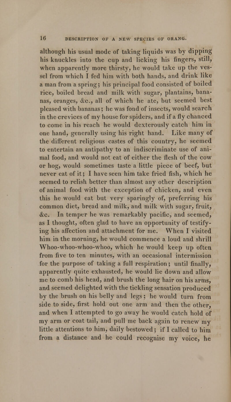 although his usual mode of taking liquids was by dipping his knuckles into the cup and licking his fingers, still, when apparently more thirsty, he would take up the ves- sel from which I fed him with both hands, and drink like a man from a spring; his principal food consisted of boiled rice, boiled bread and milk with sugar, plantains, bana- nas, oranges, &c, all of which he ate, but seemed best pleased with bananas; he was fond of insects, would search in the crevices of my house for spiders, and if a fly chanced to come in his reach he would dexterously catch him in one hand, generally using his right hand. Like many of the different religious castes of this country, he seemed to entertain an antipathy to an indiscriminate use of ani- mal food, and would not eat of either the flesh of the cow or hog, would sometimes taste a little piece of beef, but never eat of it; I have seen him take fried fish, which he seemed to relish better than almost any other description of animal food with the exception of chicken, and even this he would eat but very sparingly of, preferring his common diet, bread and milk, and milk with sugar, fruit, &c. In temper he was remarkably pacific, and seemed, as I thought, often glad to have an opportunity of testify- ing his afFection and attachment for me. When I visited him in the morning, he would commence a loud and shrill Whoo-whoo-whoo-whoo, which he would keep up often from five to ten minutes, with an occasional intermission for the purpose of taking a full respiration; until finally, apparently quite exhausted, he would lie down and allow me to comb his head, and brush the long hair on his arms, and seemed delighted with the tickling sensation produced by the brush on his belly and legs; he would turn from side to side, first hold out one arm and then the other, and when I attempted to go away he would catch hold of my arm or coat tail, and pull me back again to renew my little attentions to him, daily bestowed; if I called to him from a distance and he could recognise my voice, he