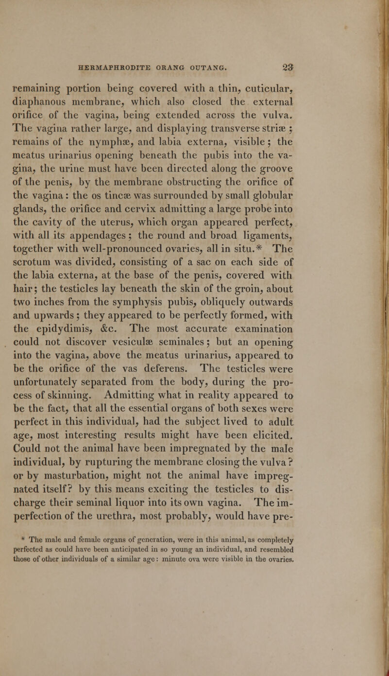 remaining portion being covered with a thin, cuticular, diaphanous membrane, which also closed the external orifice of the vagina, being extended across the vulva. The vagina rather large, and displaying transverse striae ; remains of the nymphae, and labia externa, visible ; the meatus urinarius opening beneath the pubis into the va- gina, the urine must have been directed along the groove of the penis, by the membrane obstructing the orifice of the vagina: the os tincae was surrounded by small globular glands, the orifice and cervix admitting a large probe into the cavity of the uterus, which organ appeared perfect, with all its appendages ; the round and broad ligaments, together with well-pronounced ovaries, all in situ.* The scrotum was divided, consisting of a sac on each side of the labia externa, at the base of the penis, covered with hair; the testicles lay beneath the skin of the groin, about two inches from the symphysis pubis, obliquely outwards and upwards ; they appeared to be perfectly formed, with the epidydimis, &c. The most accurate examination could not discover vesiculae seminales; but an opening into the vagina, above the meatus urinarius, appeared to be the orifice of the vas deferens. The testicles were unfortunately separated from the body, during the pro- cess of skinning. Admitting what in reality appeared to be the fact, that all the essential organs of both sexes were perfect in this individual, had the subject lived to adult age, most interesting results might have been elicited. Could not the animal have been impregnated by the male individual, by rupturing the membrane closing the vulva ? or by masturbation, might not the animal have impreg- nated itself? by this means exciting the testicles to dis- charge their seminal liquor into its own vagina. The im- perfection of the urethra, most probably, would have pre- * The male and female organs of generation, were in this animal, as completely perfected as could have been anticipated in so young an individual, and resembled those of other individuals of a similar age: minute ova were visible in the ovaries.