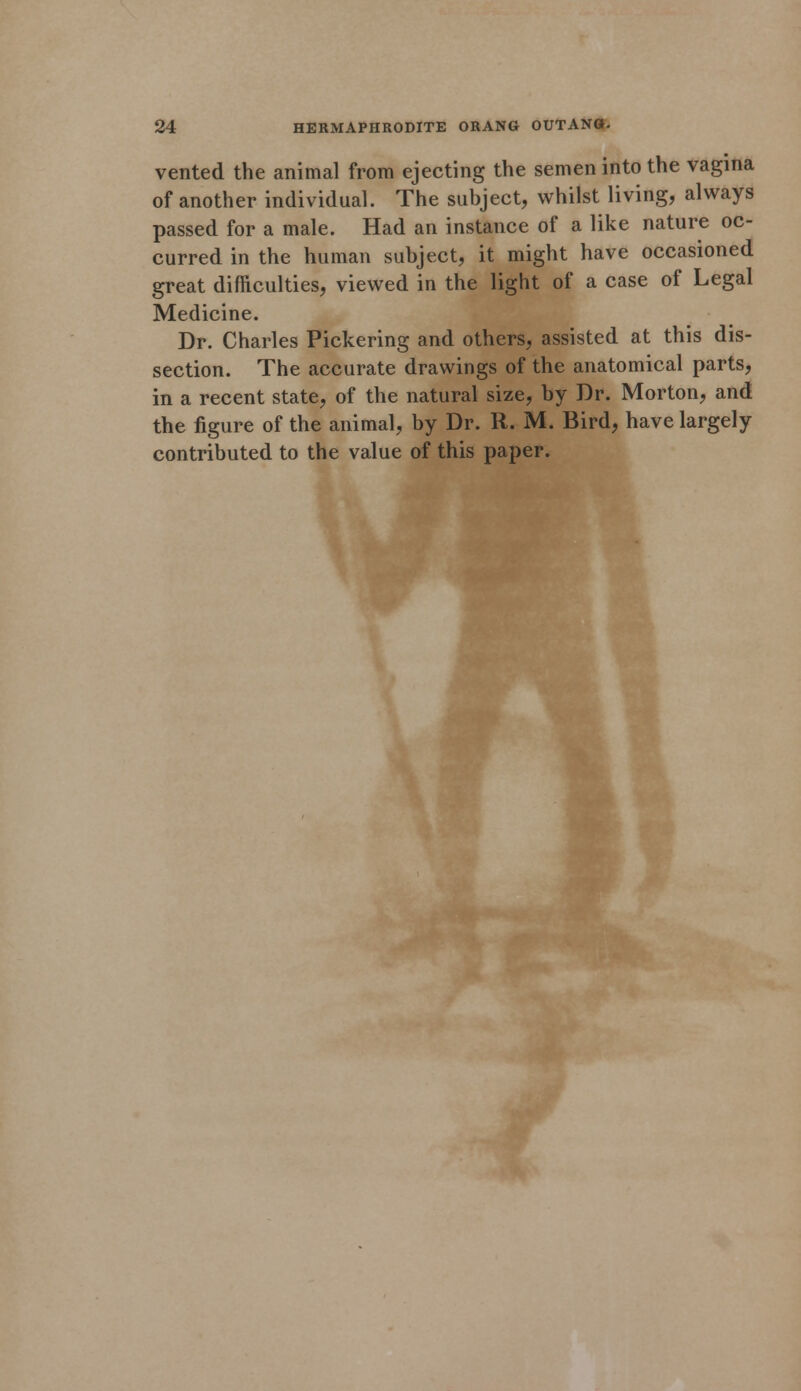 vented the animal from ejecting the semen into the vagina of another individual. The subject, whilst living, always passed for a male. Had an instance of a like nature oc- curred in the human subject, it might have occasioned great difficulties, viewed in the light of a case of Legal Medicine. Dr. Charles Pickering and others, assisted at this dis- section. The accurate drawings of the anatomical parts, in a recent state, of the natural size, by Dr. Morton, and the figure of the animal, by Dr. R. M. Bird, have largely contributed to the value of this paper.