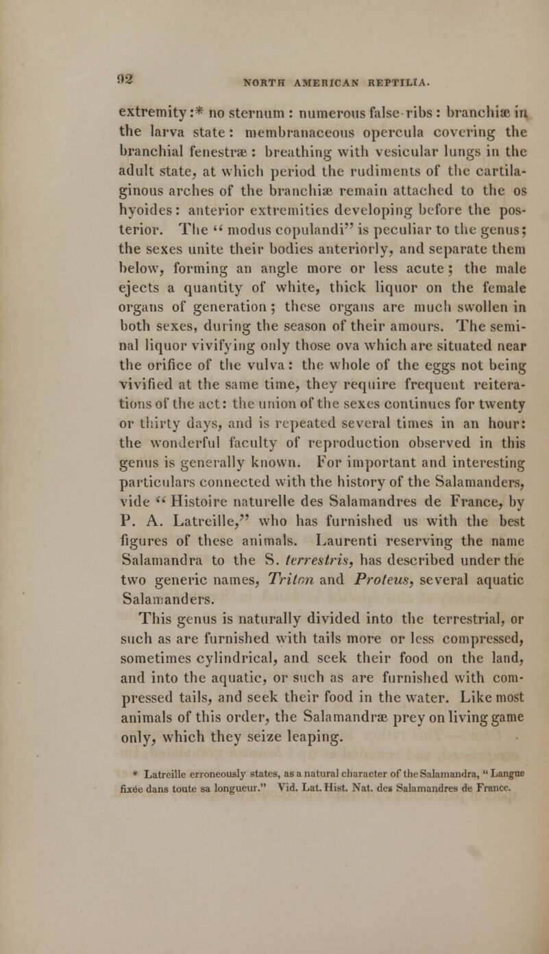 extremity :* no sternum : numerous false ribs : branchiae in the larva state : membranaceous opercula covering the branchial fenestras : breathing with vesicular lungs in the adult state; at which period the rudiments of the cartila- ginous arches of the branchiae remain attached to the os hyoides: anterior extremities developing before the pos- terior. The  modus copulandi is peculiar to the genus; the sexes unite their bodies anteriorly, and separate them below, forming an angle more or less acute; the male ejects a quantity of white, thick liquor on the female organs of generation ; these organs are much swollen in both sexes, during the season of their amours. The semi- nal liquor vivifying only those ova which are situated near the orifice of the vulva: the whole of the eggs not being vivified at the same time, they require frequent reitera- tions of the act: the union of the sexes continues for twenty or thirty days, and is repeated several times in an hour: the wonderful faculty of reproduction observed in this genus is generally known. For important and interesting particulars connected with the history of the Salamanders, vide  Histoire naturelle des Salamandres de France, by P. A. Latreille, who has furnished us with the best figures of these animals. Laurenti reserving the name Salamandra to the S. terrestris, has described under the two generic names, Triton and Proteus, several aquatic Salamanders. This genus is naturally divided into the terrestrial, or such as are furnished with tails more or less compressed, sometimes cylindrical, and seek their food on the land, and into the aquatic, or such as are furnished with com- pressed tails, and seek their food in the water. Like most animals of this order, the Salamandrae prey on living game only, which they seize leaping. * Latreille erroneously states, as a natural character of the Salamandra, Langue fixee dans toute sa longueur. Vid. Lat. Hist. Nat. des Salamandres de France.