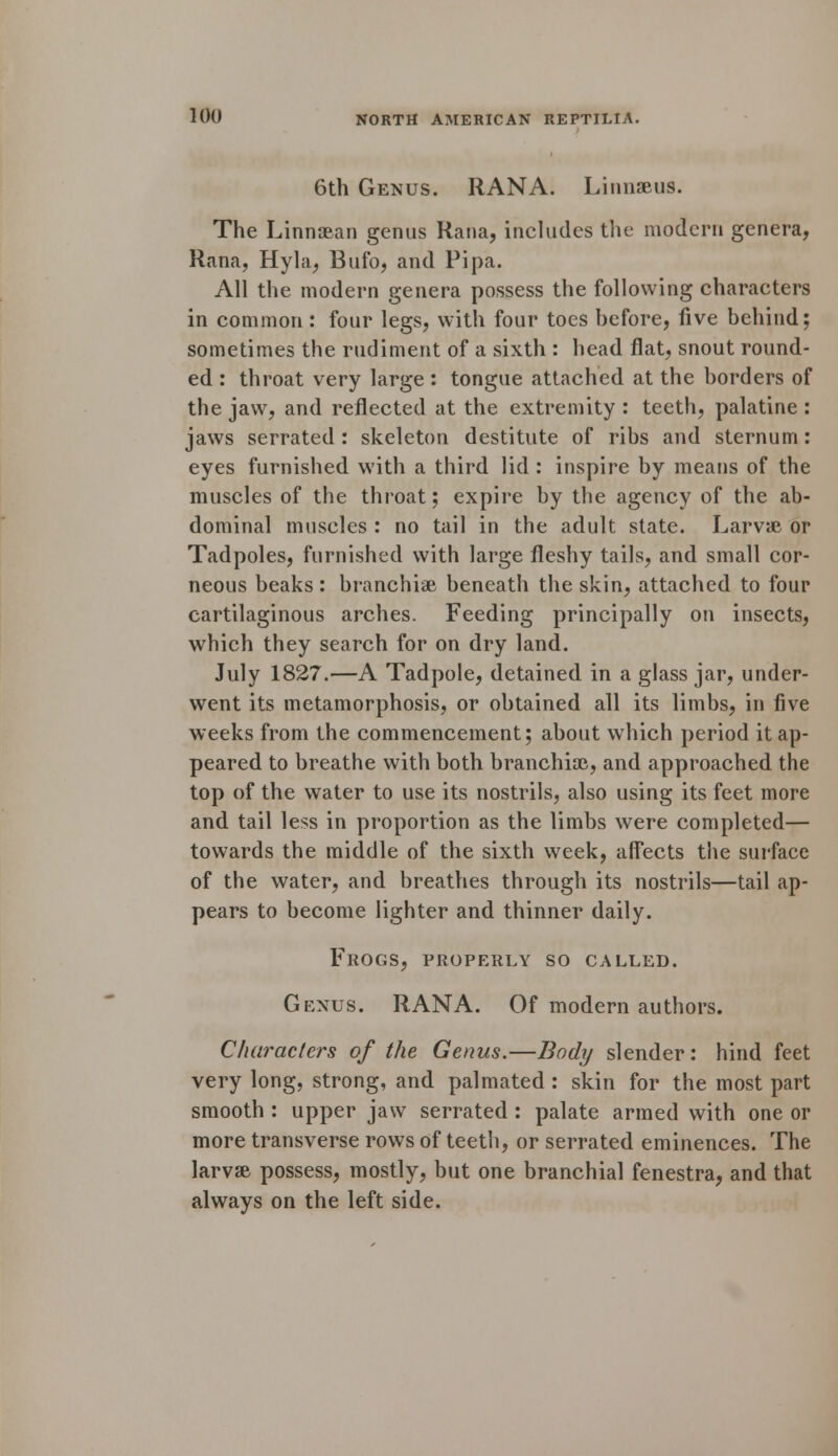 6th Genus. RANA. Linnaeus. The LinnsBan genus Rana, includes the modern genera, Rana, Hyla, Bufo, and Pipa. All the modern genera possess the following characters in common: four legs, with four toes before, five behind; sometimes the rudiment of a sixth : head flat, snout round- ed : throat very large : tongue attached at the borders of the jaw, and reflected at the extremity : teeth, palatine : jaws serrated : skeleton destitute of ribs and sternum: eyes furnished with a third lid : inspire by means of the muscles of the throat; expire by the agency of the ab- dominal muscles : no tail in the adult state. Larvae or Tadpoles, furnished with large fleshy tails, and small cor- neous beaks : branchiae beneath the skin, attached to four cartilaginous arches. Feeding principally on insects, which they search for on dry land. July 1827.—A Tadpole, detained in a glass jar, under- went its metamorphosis, or obtained all its limbs, in five weeks from the commencement; about which period it ap- peared to breathe with both branchiae, and approached the top of the water to use its nostrils, also using its feet more and tail less in proportion as the limbs were completed— towards the middle of the sixth week, affects the surface of the water, and breathes through its nostrils—tail ap- pears to become lighter and thinner daily. Frogs, properly so called. Genus. RANA. Of modern authors. Characters of the Genus.—Body slender: hind feet very long, strong, and palmated : skin for the most part smooth : upper jaw serrated : palate armed with one or more transverse rows of teeth, or serrated eminences. The larvae possess, mostly, but one branchial fenestra, and that always on the left side.