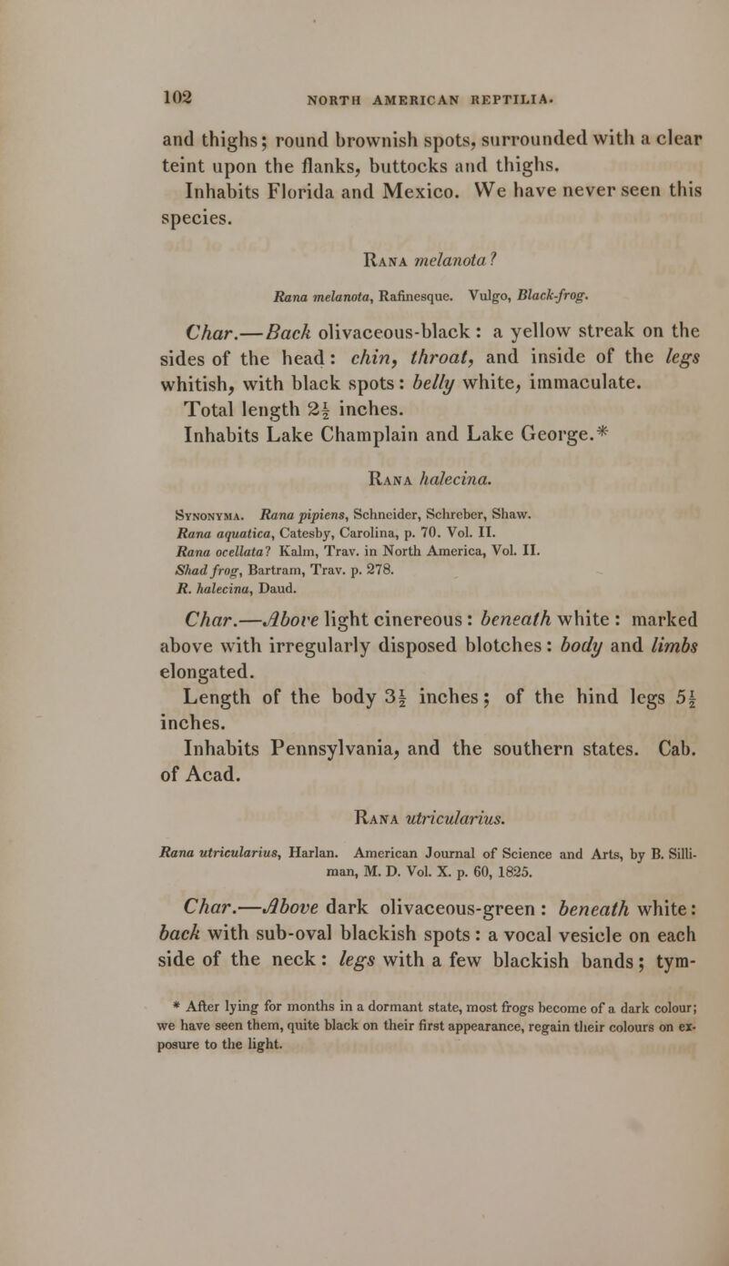 and thighs; round brownish spots, surrounded with a clear teint upon the flanks, buttocks and thighs. Inhabits Florida and Mexico. We have never seen this species. Rana melanota ? Rana melanota, Rafinesque. Vulgo, Black-frog. Char.—Back olivaceous-black : a yellow streak on the sides of the head: chin, throat, and inside of the legs whitish, with black spots: belly white, immaculate. Total length 2| inches. Inhabits Lake Champlain and Lake George.* Rana halecina. Synonyma. Rana pipiens, Schneider, Schreber, Shaw. Rana aquatica, Catesby, Carolina, p. 70. Vol. II. Rana ocellata? Kalm, Trav. in North America, Vol. II. Shad frog, Bartram, Trav. p. 278. R. halecina, Daud. Char.—Above light cinereous: beneath white : marked above with irregularly disposed blotches: body and limbs elongated. Length of the body 3| inches; of the hind legs 5| inches. Inhabits Pennsylvania, and the southern states. Cab. of Acad. Rana utricularius. Rana utricularius, Harlan. American Journal of Science and Arts, by B. Silli- man, M. D. Vol. X. p. 60, 1825. Char.—Above dark olivaceous-green : beneath white: back with sub-oval blackish spots: a vocal vesicle on each side of the neck : legs with a few blackish bands; tym- * After lying for months in a dormant state, most frogs become of a dark colour; we have seen them, quite black on their first appearance, regain their colours on ex- posure to the light.