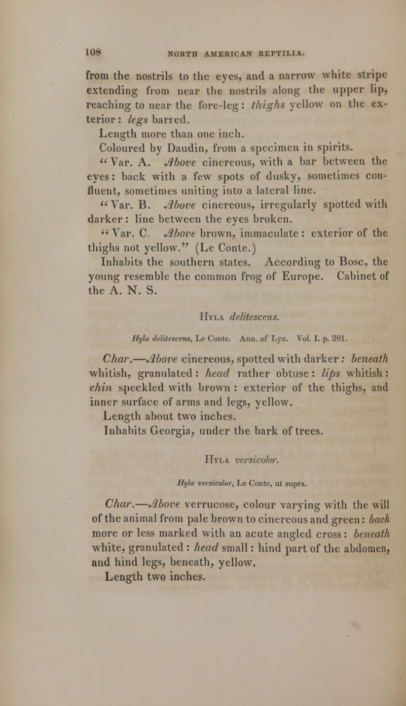 from the nostrils to the eyes, and a narrow white stripe extending from near the nostrils along the upper lip, reaching to near the fore-leg: thighs yellow on the ex- terior : legs barred. Length more than one inch. Coloured by Daudin, from a specimen in spirits.  Var. A. Above cinereous, with a bar between the eyes: back with a few spots of dusky, sometimes con- fluent, sometimes uniting into a lateral line. Var. B. Above cinereous, irregularly spotted with darker: line between the eyes broken. (i Var. C. Above brown, immaculate : exterior of the thighs not yellow. (Le Conte.) Inhabits the southern states. According to Bosc, the young resemble the common frog of Europe. Cabinet of the A. N. S. Hyla delitescens. Hyla delitescens, Le Conte. Ann. of Lye. Vol. I. p. 281. Char.—Above cinereous, spotted with darker: beneath whitish, granulated : head rather obtuse: lips whitish : chin speckled with brown : exterior of the thighs, and inner surface of arms and legs, yellow. Length about two inches. Inhabits Georgia, under the bark of trees. Hyla versicolor. Hyla versicolor, Le Conte, ut supra. Char.—Above verrucose, colour varying with the will of the animal from pale brown to cinereous and green: back more or less marked with an acute angled cross: beneath white, granulated : head small: hind part of the abdomen, and hind legs, beneath, yellow. Length two inches.