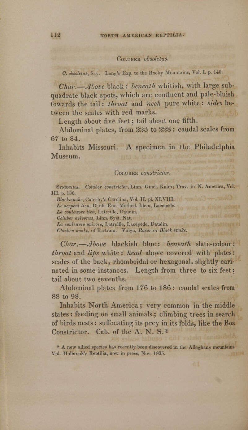 Coluber obsoletus. C. obsoletus, Say. Long's Exp. to the Rocky Mountains, Vol. I. p. 140. Char.—Move black : beneath whitish, with large sub- quadrate black spots, which are confluent and pale-bluish towards the tail: throat and neck pure white: sides be- tween the scales with red marks. Length about five feet; tail about one fifth. Abdominal plates, from 223 to 228: caudal scales from 67 to 84. Inhabits Missouri. A specimen in the Philadelphia Museum. Coluber constrictor. Synonyma. Coluber constrictor, Linn. Gmel. Kalm; Trav. in N. America, Vol. III. p. 136. Black-snake, Catesby's Carolina, Vol. II. pi. XLVIII. he serpent lien, Daub. Enc. Method. Idem, Lacepede. La couleuvre lien, Latreille, Daudin. Coluber ovimrus, Linn. Syst. Nat. La couleuvre ovivore, Latreille, Lacepede, Daudin. Chicken snake, of Bartram. Vulgo, Racer or Black-snake. Char.—Above blackish blue : beneath slate-colour: throat and lips white: head above covered with plates: scales of the back, rhomboidal or hexagonal, slightly cari- nated in some instances. Length from three to six feet; tail about two sevenths. Abdominal plates from 176 to 186: caudal scales from 88 to 98. Inhabits North America; very common in the middle states: feeding on small animals; climbing trees in search of birds nests : suffocating its prey in its folds, like the Boa Constrictor. Cab. of the A. N. S.* * A new allied species has recently been discovered in the Alleghany mountains. Vid. Holbrook's Reptilia, now in press, Nov. 1835.