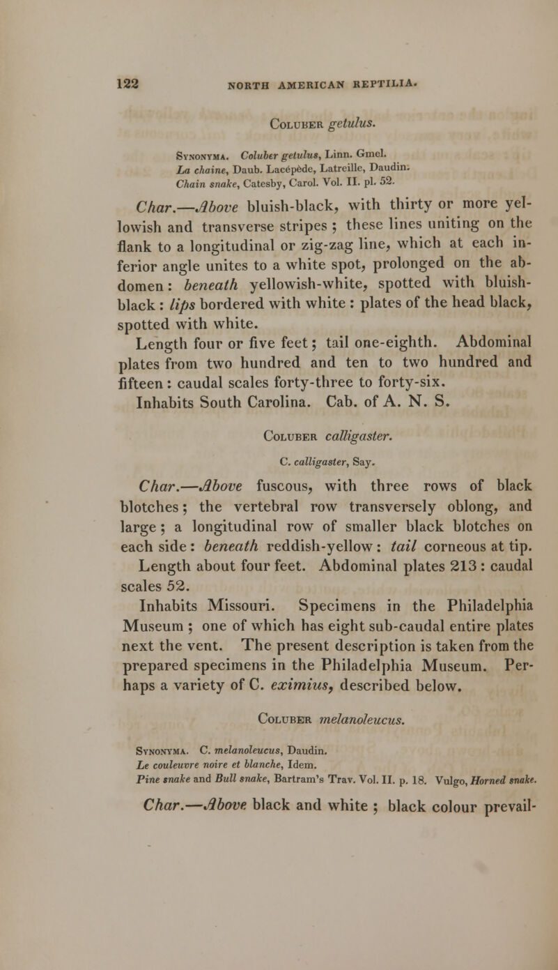 Coluber getulus. Synonyma. Coluber getulus, Linn. Gmel. La chaine, Daub. Lacep6de, Latreille, Daudin. Chain snake, Catesby, Carol. Vol. II. pi. 52. Char.—Move bluish-black, with thirty or more yel- lowish and transverse stripes ; these lines uniting on the flank to a longitudinal or zig-zag line, which at each in- ferior angle unites to a white spot, prolonged on the ab- domen : beneath yellowish-white, spotted with bluish- black : lips bordered with white : plates of the head black, spotted with white. Length four or five feet; tail one-eighth. Abdominal plates from two hundred and ten to two hundred and fifteen: caudal scales forty-three to forty-six. Inhabits South Carolina. Cab. of A. N. S. Coluber calligaster. C. calligaster, Say. Char.—Above fuscous, with three rows of black blotches; the vertebral row transversely oblong, and large ; a longitudinal row of smaller black blotches on each side : beneath reddish-yellow : tail corneous at tip. Length about four feet. Abdominal plates 213 : caudal scales 52. Inhabits Missouri. Specimens in the Philadelphia Museum ; one of which has eight sub-caudal entire plates next the vent. The present description is taken from the prepared specimens in the Philadelphia Museum. Per- haps a variety of C. eximius, described below. Coluber melanoleucus. Synonyma. C. melanoleucus, Daudin. Le couleuvre noire et blanche, Idem. Pine snake and Bull snake, Bartram's Trav. Vol. II. p. 18. Vulgo, Horned snake. Char.—Above black and white ; black colour prevail-