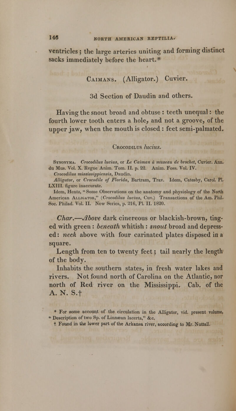 ventricles ; the large arteries uniting and forming distinct sacks immediately before the heart.* Caimans. (Alligator.) Cuvier. 3d Section of Daudin and others. Having the snout broad and obtuse : teeth unequal: the fourth lower tooth enters a hole, and not a groove, of the upper jaw, when the mouth is closed : feet semi-palmated. Crocodilus lucius. Synonyma. Crocodilus lucius, or Le Caiman a museau de brochet, Cuvier. Ann. du Mus. Vol. X. Regne Anim. Tom. II. p. 22. Anim. Foss. Vol. IV. Crocodilus mississippiensis, Daudin. Alligator, or Crocodile of Florida, Bartram, Trav. Idem, Catesby, Carol. PL LXIII. figure inaccurate. Idem, Hentz,  Some Observations on the anatomy and physiology of the North American Alligator, (Crocodilus lucius, Cuv.) Transactions of the Am. Phil. Soc. Philad. Vol. II. New Series, p. 216, PI. II. 1820. Char.—Above dark cinereous or blackish-brown, ting- ed with green : beneath whitish : snout broad and depress- ed: neck above with four carinated plates disposed in a square. Length from ten to twenty feet; tail nearly the length of the body. Inhabits the southern states, in fresh water lakes and rivers. Not found north of Carolina on the Atlantic, nor north of Red river on the Mississippi. Cab. of the A. N. S.f * For some account of the circulation in the Alligator, vid. present volume, •« Description of two Sp. of Linnsean lacerta, &c. t Found in the lower part of the Arkansa river, according to Mr. Nuttall. \