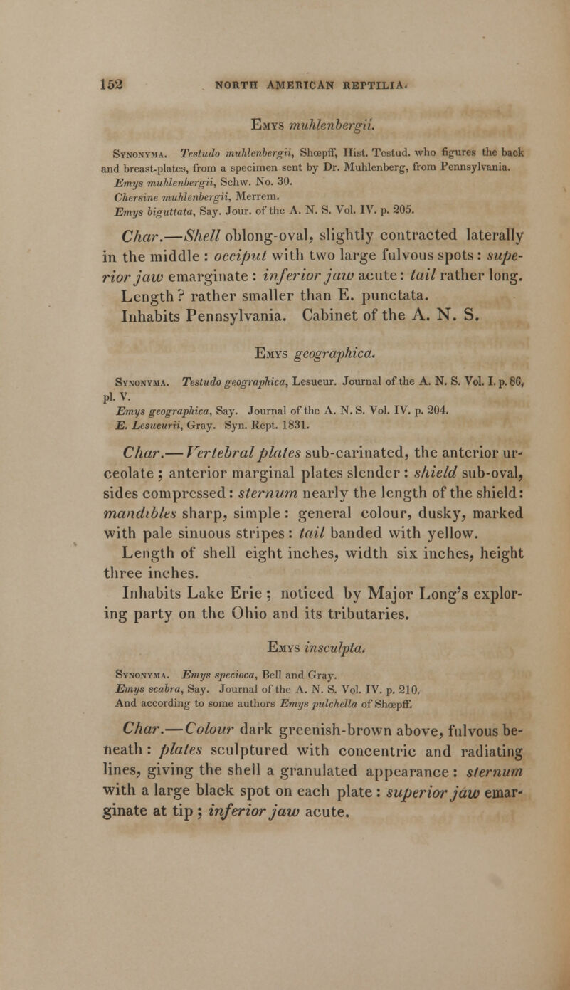 Emys ■muhlenbergii. Synonyma. Testudo muhlenbergii, Shcepff, Hist. Tcstud. who figures the back and breast-plates, from a specimen sent by Dr. Muhlenberg, from Pennsylvania. Emys muhlenbergii, Schw. No. 30. Chersine muhlenbergii, Merrem. Emys biguttata, Say. Jour, of the A. N. S. Vol. IV. p. 205. Char.—Shell oblong-oval, slightly contracted laterally in the middle : occiput with two large fulvous spots: supe- rior jaw emarginate : inferior jaw acute: tail rather long. Length ? rather smaller than E. punctata. Inhabits Pennsylvania. Cabinet of the A. N. S. Emys geographica. Synonyma. Testudo geographica, Lesueur. Journal of the A. N. S. Vol. I. p. 86, pi. V. Emys geographica, Say. Journal of the A. N. S. Vol. IV. p. 204. E. Lesueurii, Gray. Syn. Rept. 1831. Char.— Vertebral plates sub-carinated, the anterior ur- ceolate ; anterior marginal plates slender : shield sub-oval, sides compressed: sternum nearly the length of the shield: mandibles sharp, simple: general colour, dusky, marked with pale sinuous stripes: tail banded with yellow. Length of shell eight inches, width six inches, height three inches. Inhabits Lake Erie ; noticed by Major Long's explor- ing party on the Ohio and its tributaries. Emys insculpta. Synonyma. Emys specioca, Bell and Gray. Emys scabra, Say. Journal of the A. N. S. Vol. IV. p. 210. And according to some authors Emys pulchella of Shcepff. Char.—Colour dark greenish-brown above, fulvous be- neath : plates sculptured with concentric and radiating lines, giving the shell a granulated appearance: sternum with a large black spot on each plate : superior jaw emar- ginate at tip ; inferior jaw acute.