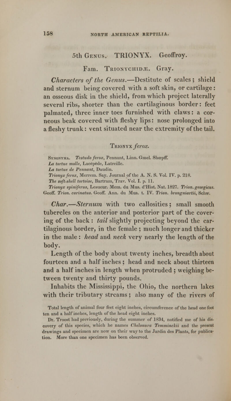5th Genus. TRIONYX. Geoffroy. Fam. TmoNYCHiDiE. Gray. Characters of the Genus.—Destitute of scales ; shield and sternum being covered with a soft skin, or cartilage : an osseous disk in the shield, from which project laterally several ribs, shorter than the cartilaginous border: feet palmated, three inner toes furnished with claws: a cor- neous beak covered with fleshy lips: nose prolonged into a fleshy trunk: vent situated near the extremity of the tail. Trionvx ferox. Synonyma. Testudo ferox, Pennant, Linn. Gmel. Shoepff. La tortue molle, Lacepede, Latreille. La tortue de Pennant, Daudin. Trionyx ferox, Merrem. Say. Journal of the A. N. S. Vol. IV. p. 218. The soft-shell tortoise, Bartram, Trav. Vol. I. p. 11. Trionyx spiniferus, Lesueur. Mem. du Mus. d'Hist. Nat. 1827. Trion. georgicus. Geoff. Trion. carinatus. Geoff. Ann. du Mus. t. IV. Trion. brongniartii, Schw. Char.—Sternum with two callosities; small smooth tubercles on the anterior and posterior part of the cover- ing of the back : tail slightly projecting beyond the car- tilaginous border, in the female ; much longer and thicker in the male : head and neck very nearly the length of the body. Length of the body about twenty inches, breadth about fourteen and a half inches; head and neck about thirteen and a half inches in length when protruded ; weighing be- tween twenty and thirty pounds. Inhabits the Mississippi, the Ohio, the northern lakes with their tributary streams; also many of the rivers of Total length of animal four feet eight inches, circumference of the head one foot ten and a half inches, length of the head eight inches. Dr. Troost had previously, during the summer of 1834, notified me of hie dis- covery of this species, which he names Chelonvra Temminckii and the present drawings and specimen are now on their way to the Jardin des Plants, for publica- tion. More than one specimen has been observed.