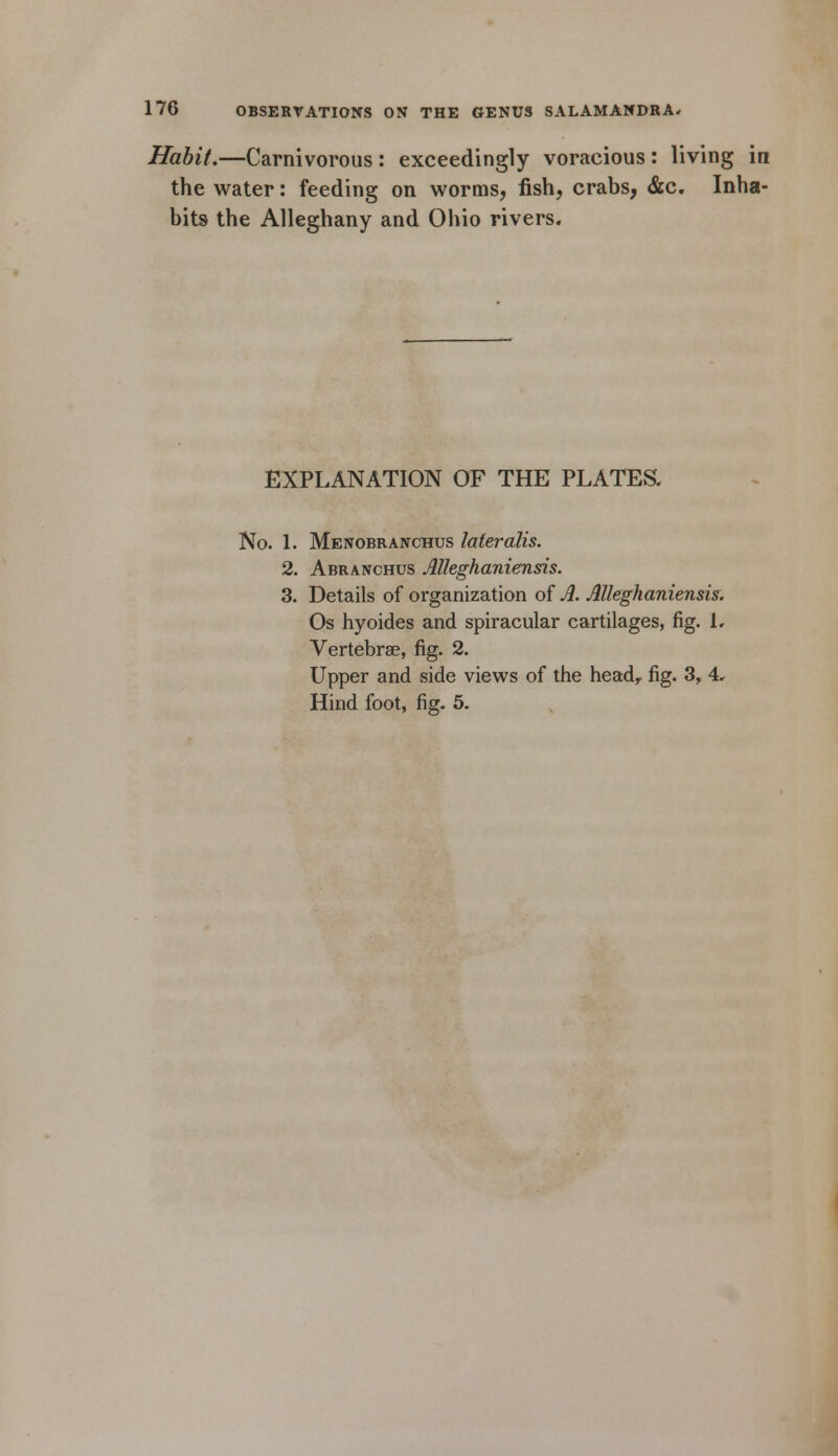 Habit.—Carnivorous : exceedingly voracious: living in the water: feeding on worms, fish, crabs, &c. Inha- bits the Alleghany and Ohio rivers. EXPLANATION OF THE PLATES. No. 1. Menobranchus lateralis. 2. Abranchus Alleghaniensis. 3. Details of organization of A. Alleghaniensis. Os hyoides and spiracular cartilages, fig. 1, Vertebrae, fig. 2. Upper and side views of the headr fig. 3, 4. Hind foot, fig. 5.