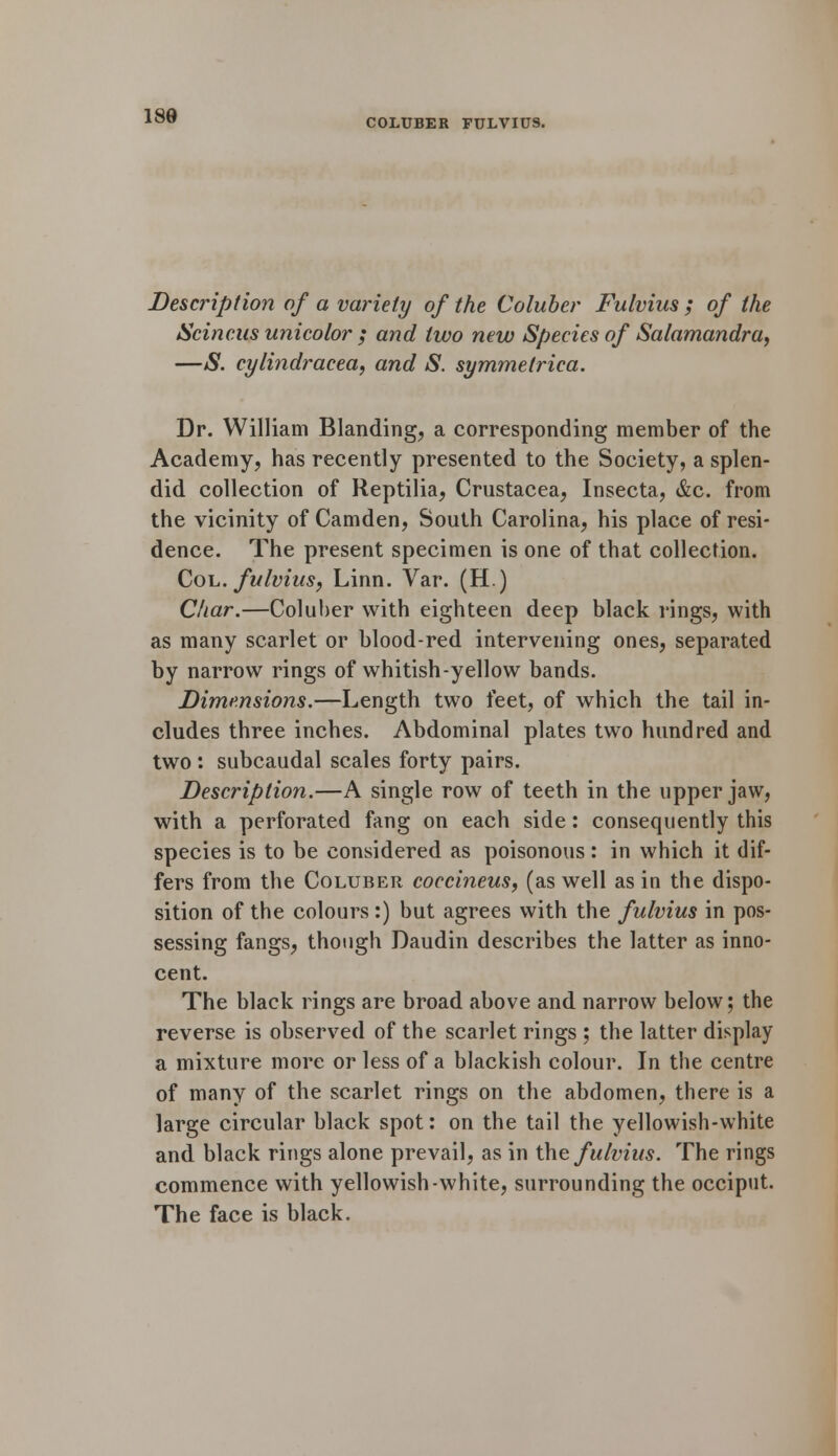 COLUBER FULVIUS. Description of a variety of the Coluber Fulvius ; of the Scincus unicolor ; and two new Species of Salamandra, —S. cylindracea, and S. symmetrica. Dr. William Blanding, a corresponding member of the Academy, has recently presented to the Society, a splen- did collection of Reptilia, Crustacea, Insecta, &c. from the vicinity of Camden, South Carolina, his place of resi- dence. The present specimen is one of that collection. Col. fulvius, Linn. Var. (H.) Char.—Coluber with eighteen deep black rings, with as many scarlet or blood-red intervening ones, separated by narrow rings of whitish-yellow bands. Dimensions.—Length two feet, of which the tail in- cludes three inches. Abdominal plates two hundred and two : subcaudal scales forty pairs. Description.—A single row of teeth in the upper jaw, with a perforated fang on each side: consequently this species is to be considered as poisonous: in which it dif- fers from the Coluber coecineus, (as well as in the dispo- sition of the colours :) but agrees with the fulvius in pos- sessing fangs, though Daudin describes the latter as inno- cent. The black rings are broad above and narrow below; the reverse is observed of the scarlet rings ; the latter display a mixture more or less of a blackish colour. In the centre of many of the scarlet rings on the abdomen, there is a large circular black spot: on the tail the yellowish-white and black rings alone prevail, as in the fulvius. The rings commence with yellowish-white, surrounding the occiput. The face is black.