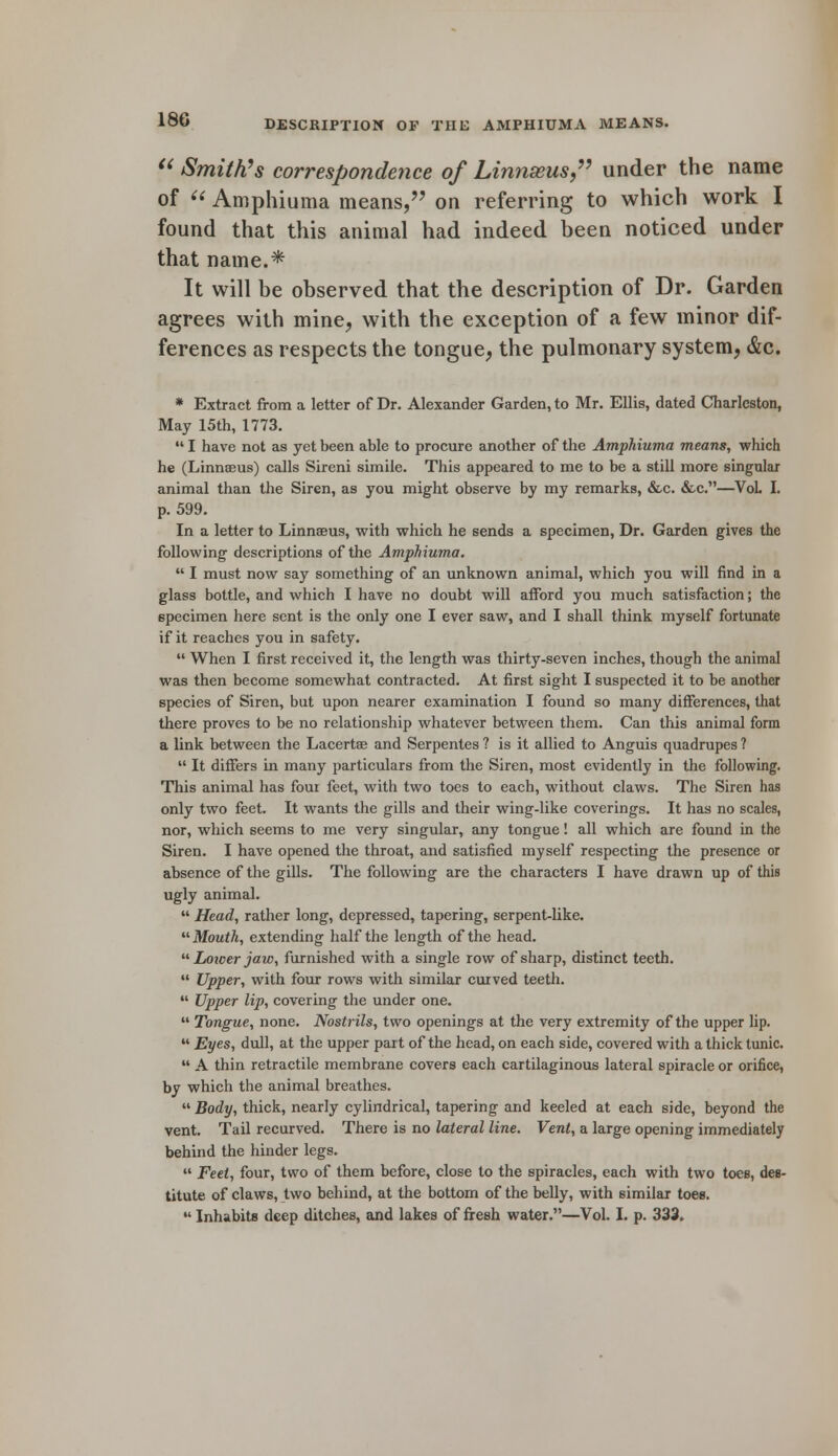  Smith's correspondence of Linnseus, under the name of  Amphiuma means, on referring to which work I found that this animal had indeed been noticed under that name.* It will be observed that the description of Dr. Garden agrees with mine, with the exception of a few minor dif- ferences as respects the tongue, the pulmonary system, &c. * Extract from a letter of Dr. Alexander Garden, to Mr. Ellis, dated Charleston, May 15th, 1773.  I have not as yet been able to procure another of the Amphiuma means, which he (Linnaeus) calls Sireni simile. This appeared to me to be a still more singular animal than the Siren, as you might observe by my remarks, &c. &c.—VoL I. p. 599. In a letter to Linnaeus, with which he sends a specimen, Dr. Garden gives the following descriptions of the Amphiuma.  I must now say something of an unknown animal, which you will find in a glass bottle, and which I have no doubt will afford you much satisfaction; the specimen here sent is the only one I ever saw, and I shall think myself fortunate if it reaches you in safety.  When I first received it, the length was thirty-seven inches, though the animal was then become somewhat contracted. At first sight I suspected it to be another species of Siren, but upon nearer examination I found so many differences, that there proves to be no relationship whatever between them. Can this animal form a link between the Lacertas and Serpentes ? is it allied to Anguis quadrupes ?  It differs in many particulars from the Siren, most evidently in the following. This animal has four feet, with two toes to each, without claws. The Siren has only two feet. It wants the gills and their wing-like coverings. It has no scales, nor, which seems to me very singular, any tongue! all which are found in the Siren. I have opened the throat, and satisfied myself respecting the presence or absence of the gills. The following are the characters I have drawn up of this ugly animal.  Head, rather long, depressed, tapering, serpent-like.  Mouth, extending half the length of the head.  Loicer jaw, furnished with a single row of sharp, distinct teeth.  Upper, with four rows with similar curved teeth.  Upper lip, covering the under one.  Tongue, none. Nostrils, two openings at the very extremity of the upper lip.  Eyes, dull, at the upper part of the head, on each side, covered with a thick tunic.  A thin retractile membrane covers each cartilaginous lateral spiracle or orifice, by which the animal breathes.  Body, thick, nearly cylindrical, tapering and keeled at each side, beyond the vent. Tail recurved. There is no lateral line. Vent, a large opening immediately behind the hinder legs.  Feel, four, two of them before, close to the spiracles, each with two toes, des- titute of claws, two behind, at the bottom of the belly, with similar toee.  Inhabits deep ditches, and lakes of fresh water.—Vol. I. p. 333.