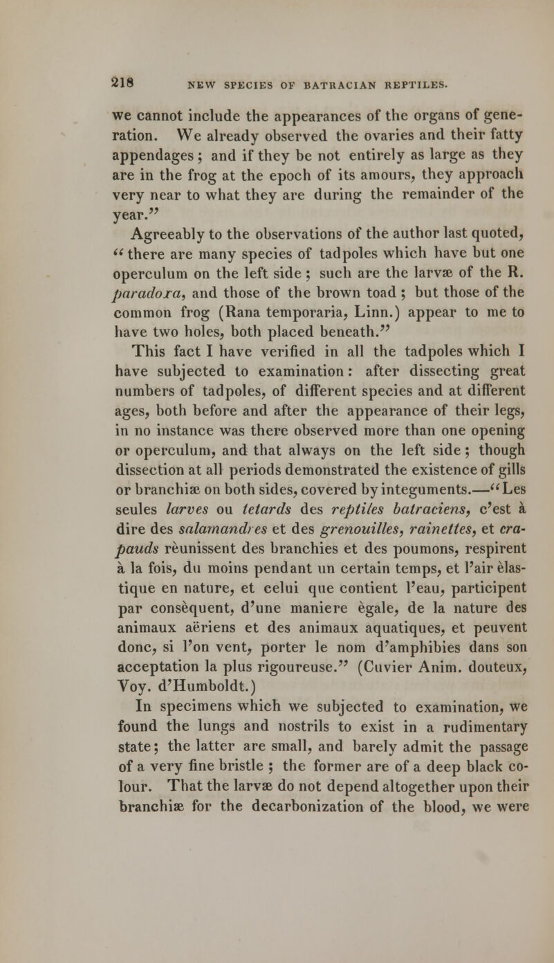 we cannot include the appearances of the organs of gene- ration. We already observed the ovaries and their fatty appendages ; and if they be not entirely as large as they are in the frog at the epoch of its amours, they approach very near to what they are during the remainder of the year. Agreeably to the observations of the author last quoted,  there are many species of tadpoles which have but one operculum on the left side; such are the larvse of the R. paradora, and those of the brown toad; but those of the common frog (Rana temporaria, Linn.) appear to me to have two holes, both placed beneath. This fact I have verified in all the tadpoles which I have subjected to examination: after dissecting great numbers of tadpoles, of different species and at different ages, both before and after the appearance of their legs, in no instance was there observed more than one opening or operculum, and that always on the left side; though dissection at all periods demonstrated the existence of gills or branchiae on both sides, covered by integuments.—Les seules larves ou letards des reptiles batraciens, c'est a dire des salamandtes et des grenouilles, raineltes, et cra- pauds reunissent des branchies et des poumons, respirent a la fois, du moins pendant un certain temps, et Pair elas- tique en nature, et celui que contient l'eau, participent par consequent, d'une maniere egale, de la nature des animaux aeriens et des animaux aquatiques, et peuvent done, si l'on vent, porter le nom d'amphibies dans son acceptation la plus rigoureuse. (Cuvier Anim. douteux, Voy. d'Humboldt.) In specimens which we subjected to examination, we found the lungs and nostrils to exist in a rudimentary state; the latter are small, and barely admit the passage of a very fine bristle ; the former are of a deep black co- lour. That the larvse do not depend altogether upon their branchiae for the decarbonization of the blood, we were