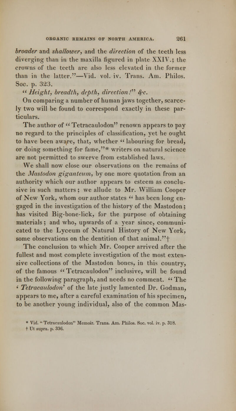 broader and shallower, and the direction of the teeth less diverging than in the maxilla figured in plate XXIV.; the crowns of the teeth are also less elevated in the former than in the latter.—Vid. vol. iv. Trans. Am. Philos. Soc. p. 323. Height, breadth, depth, direction! fyc. On comparing a number of human jaws together, scarce- ly two will be found to correspond exactly in these par- ticulars. The author of  Tetracaulodon renown appears to pay no regard to the principles of classification, yet he ought to have been aware, that, whether  labouring for bread, or doing something for fame,* writers on natural science are not permitted to swerve from established laws. We shall now close our observations on the remains of the Mastodon giganteum, by one more quotation from an authority which our author appears to esteem as conclu- sive in such matters; we allude to Mr. William Cooper of New York, whom our author states  has been long en- gaged in the investigation of the history of the Mastodon; has visited Big-bone-lick, for the purpose of obtaining materials ; and who, upwards of a year since, communi- cated to the Lyceum of Natural History of New York, some observations on the dentition of that animal.f The conclusion to which Mr. Cooper arrived after the fullest and most complete investigation of the most exten- sive collections of the Mastodon bones, in this country, of the famous  Tetracaulodon inclusive, will be found in the following paragraph, and needs no comment.  The * Tetracaulodon1 of the late justly lamented Dr. Godman, appears to me, after a careful examination of his specimen, to be another young individual, also of the common Mas- * Vid.  Tetracaulodon Memoir. Trans. Am. Philos. Soc. vol. iv. p. 318. t Ut supra, p. 336.