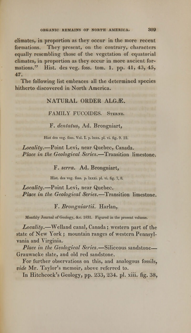 climates, in proportion as they occur in the more recent formations. They present, on the contrary, characters equally resembling those of the vegetation of equatorial climates, in proportion as they occur in more ancient for- mations. Hist, des veg. foss. torn. 1. pp. 41, 43, 45, 47. The following list embraces all the determined species hitherto discovered in North America. NATURAL ORDER ALGiE. FAMILY FUCOIDES. Sternb. F. dentatus, Ad. Brongniart, Hist des veg. foss. Vol. I. p. lxxx. pi. vi. fig. 9. 12. Locality.—Point Levi, near Quebec, Canada. Place in the Geological Series.—Transition limestone. F. serra. Ad. Brongniart, Hist, des veg. foss. p. lxxxi. pi. vi. fig. 7, 8. Locality.—Point Levi, near Quebec. Place in the Geological Series.—Transition limestone. F. Brongniartii. Harlan, Monthly Journal of Geology, &c. 1831. Figured in the present volume. Locality.—Welland canal, Canada; western part of the state of New York ; mountain ranges of western Pennsyl- vania and Virginia. Place in the Geological Series.—Siliceous sandstone— Grauwacke slate, and old red sandstone. For further observations on this, and analogous fossils, vide Mr. Taylor's memoir, above referred to. In Hitchcock's Geology, pp. 233, 234. pi. xiii. fig. 38,