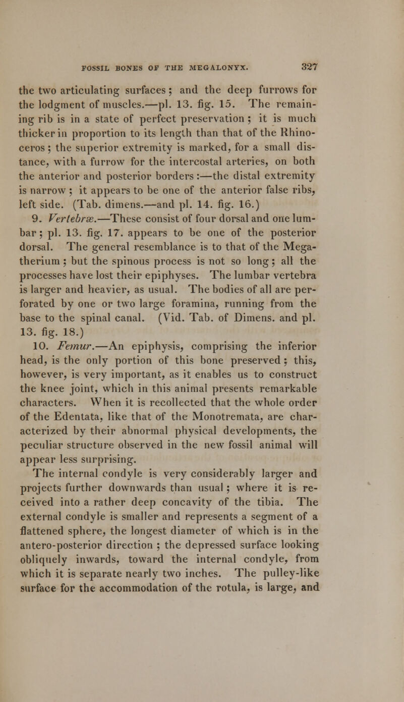 the two articulating surfaces; and the deep furrows for the lodgment of muscles.—pi. 13. fig. 15. The remain- ing rib is in a state of perfect preservation ; it is much thicker in proportion to its length than that of the Rhino- ceros ; the superior extremity is marked, for a small dis- tance, with a furrow for the intercostal arteries, on both the anterior and posterior borders:—the distal extremity is narrow ; it appears to be one of the anterior false ribs, left side. (Tab. dimens.—and pi. 14. fig. 16.) 9. Vertebras.—These consist of four dorsal and one lum- bar ; pi. 13. fig. 17. appears to be one of the posterior dorsal. The general resemblance is to that of the Mega- therium ; but the spinous process is not so long; all the processes have lost their epiphyses. The lumbar vertebra is larger and heavier, as usual. The bodies of all are per- forated by one or two large foramina, running from the base to the spinal canal. (Vid. Tab. of Dimens. and pi. 13. fig. 18.) 10. Femur.—An epiphysis, comprising the inferior head, is the only portion of this bone preserved ; this, however, is very important, as it enables us to construct the knee joint, which in this animal presents remarkable characters. When it is recollected that the whole order of the Edentata, like that of the Monotremata, are char- acterized by their abnormal physical developments, the peculiar structure observed in the new fossil animal will appear less surprising. The internal condyle is very considerably larger and projects further downwards than usual; where it is re- ceived into a rather deep concavity of the tibia. The external condyle is smaller and represents a segment of a flattened sphere, the longest diameter of which is in the antero-posterior direction ; the depressed surface looking obliquely inwards, toward the internal condyle, from which it is separate nearly two inches. The pulley-like surface for the accommodation of the rotula, is large, and