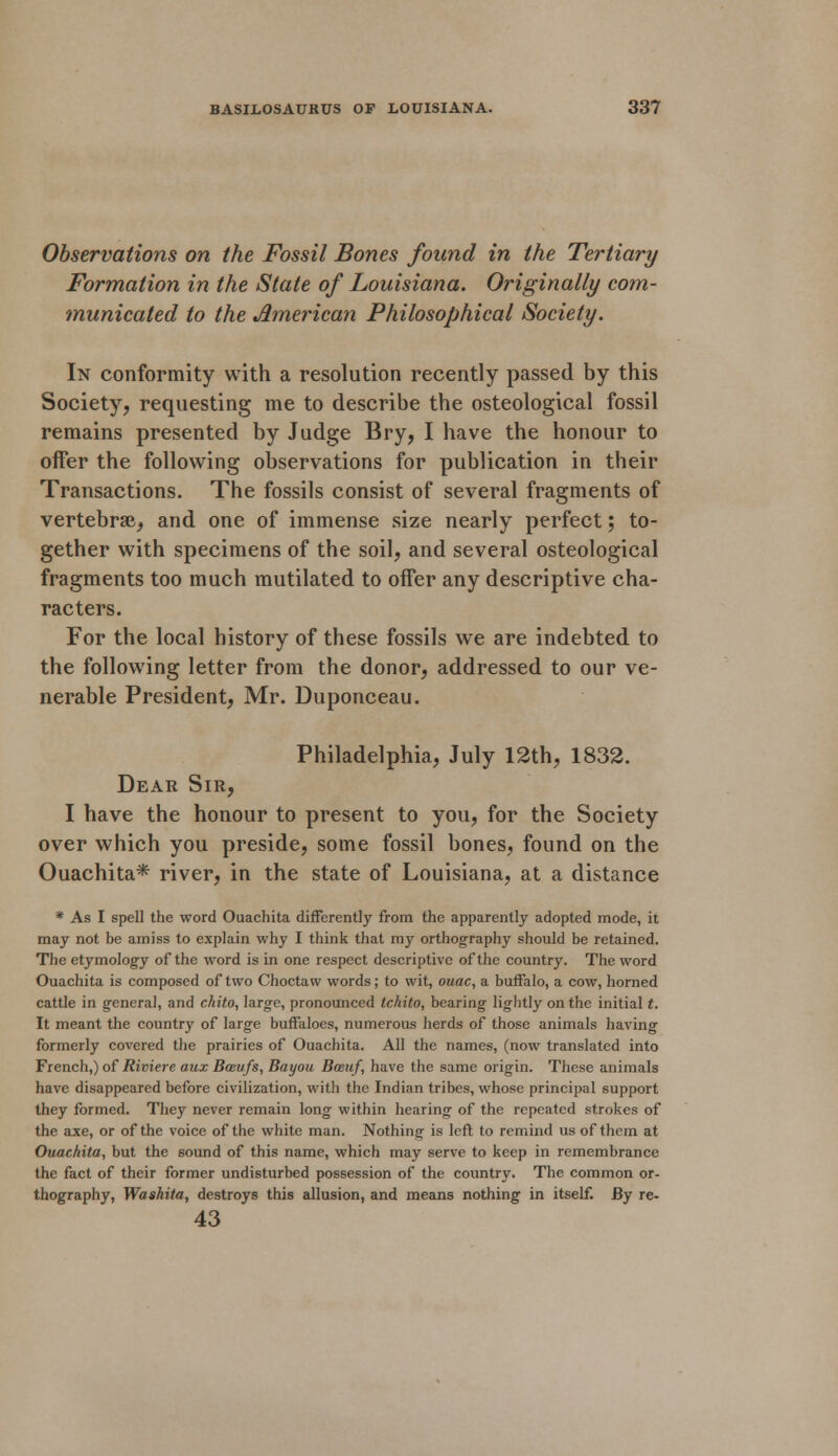 Observations on the Fossil Bones found in the Tertiary Formation in the State of Louisiana. Originally com- municated to the American Philosophical Society. In conformity with a resolution recently passed by this Society, requesting me to describe the osteological fossil remains presented by Judge Bry, I have the honour to offer the following observations for publication in their Transactions. The fossils consist of several fragments of vertebrae, and one of immense size nearly perfect; to- gether with specimens of the soil, and several osteological fragments too much mutilated to oifer any descriptive cha- racters. For the local history of these fossils we are indebted to the following letter from the donor, addressed to our ve- nerable President, Mr. Duponceau. Philadelphia, July 12th, 1832. Dear Sir, I have the honour to present to you, for the Society over which you preside, some fossil bones, found on the Ouachita* river, in the state of Louisiana, at a distance * As I spell the word Ouachita differently from the apparently adopted mode, it may not be amiss to explain why I think that my orthography should be retained. The etymology of the word is in one respect descriptive of the country. The word Ouachita is composed of two Choctaw words; to wit, ouac, a buffalo, a cow, horned cattle in general, and chito, large, pronounced tchito, bearing lightly on the initial t. It meant the country of large buffaloes, numerous herds of those animals having formerly covered the prairies of Ouachita. All the names, (now translated into French,) of Riviere aux Basufs, Bayou Boeuf, have the same origin. These animals have disappeared before civilization, with the Indian tribes, whose principal support they formed. They never remain long within hearing of the repeated strokes of the axe, or of the voice of the white man. Nothing is left to remind us of them at Ouachita, but the sound of this name, which may serve to keep in remembrance the fact of their former undisturbed possession of the country. The common or- thography, Washita, destroys this allusion, and means nothing in itself. By re- 43