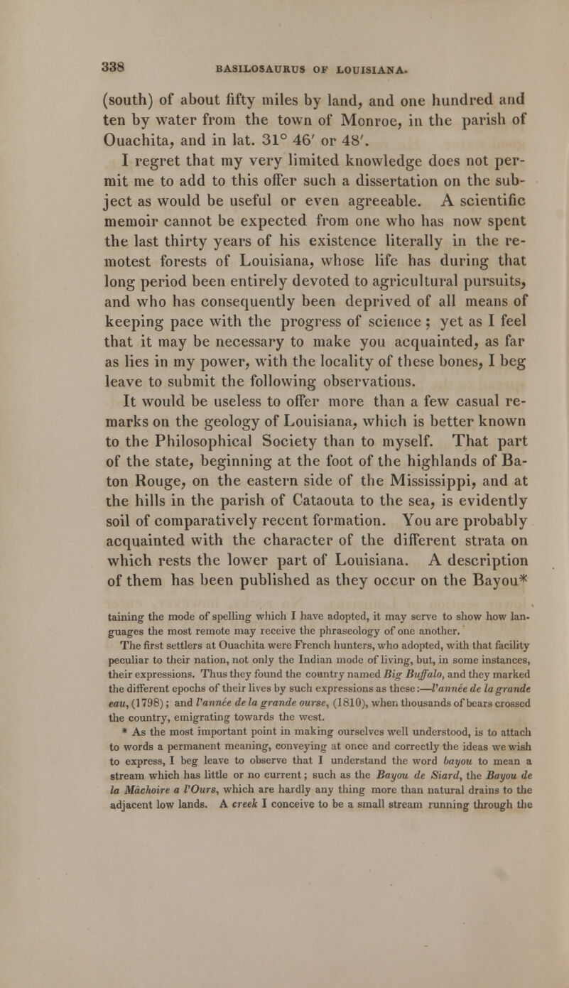 (south) of about fifty miles by land, and one hundred and ten by water from the town of Monroe, in the parish of Ouachita, and in lat. 31° 46' or 48'. I regret that my very limited knowledge does not per- mit me to add to this offer such a dissertation on the sub- ject as would be useful or even agreeable. A scientific memoir cannot be expected from one who has now spent the last thirty years of his existence literally in the re- motest forests of Louisiana, whose life has during that long period been entirely devoted to agricultural pursuits, and who has consequently been deprived of all means of keeping pace with the progress of science ; yet as I feel that it may be necessary to make you acquainted, as far as lies in my power, with the locality of these bones, I beg leave to submit the following observations. It would be useless to offer more than a few casual re- marks on the geology of Louisiana, which is better known to the Philosophical Society than to myself. That part of the state, beginning at the foot of the highlands of Ba- ton Rouge, on the eastern side of the Mississippi, and at the hills in the parish of Cataouta to the sea, is evidently soil of comparatively recent formation. You are probably acquainted with the character of the different strata on which rests the lower part of Louisiana. A description of them has been published as they occur on the Bayou* taining the mode of spelling which I have adopted, it may serve to show how lan- guages the most remote may receive the phraseology of one another. The first settlers at Ouachita were French hunters, who adopted, with that facility peculiar to their nation, not only the Indian mode of living, but, in some instances, their expressions. Thus they found the country named Big Buffalo, and they marked the different epochs of their lives by such expressions as these:—Vannee de lagrande eau, (1798); and Vannee de la grande ourse, (1810), when thousands of bears crossed the country, emigrating towards the west. * As the most important point in making ourselves well understood, is to attach to words a permanent meaning, conveying at once and correctly the ideas we wish to express, I beg leave to observe that I understand the word bayou to mean a stream which has little or no current; such as the Bayou de Siard, the Bayou de la Mdchoire a VOurs, which are hardly any thing more than natural drains to the adjacent low lands. A creek I conceive to be a small stream running through the