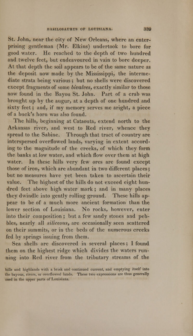 St. John, near the city of New Orleans, where an enter- prising gentleman (Mr. Elkins) undertook to bore for good water. He reached to the depth of two hundred and twelve feet, but endeavoured in vain to bore deeper. At that depth the soil appears to be of the same nature as the deposit now made by the Mississippi, the interme- diate strata being various; but no shells were discovered except fragments of some bivalves, exactly similar to those now found in the Bayou St. John. Part of a crab was brought up by the augur, at a depth of one hundred and sixty feet; and, if my memory serves me aright, a piece of a buck's horn was also found. The hills, beginning at Cataouta, extend north to the Arkansas river, and west to Red river, whence they spread to the Sabine. Through that tract of country are interspersed overflowed lands, varying in extent accord- ing to the magnitude of the creeks, of which they form the banks at low water, and which flow over them at high water. In these hills very few ores are found except those of iron, which are abundant in two different places; but no measures have yet been taken to ascertain their value. The highest of the hills do not exceed eight hun- dred feet above high water mark ; and in many places they dwindle into gently rolling ground. These hills ap- pear to be of a much more ancient formation than the lower section of Louisiana. No rocks, however, enter into their composition ; but a few sandy stones and peb- bles, nearly all siliceous, are occasionally seen scattered on their summits, or in the beds of the numerous creeks fed by springs issuing from them. Sea shells are discovered in several places; I found them on the highest ridge which divides the waters run- ning into Red river from the tributary streams of the hills and highlands with a brisk and continued current, and emptying itself into the bayous, rivers, or overflowed lands. These two expressions are thus generally used in the upper parts of Louisiana.