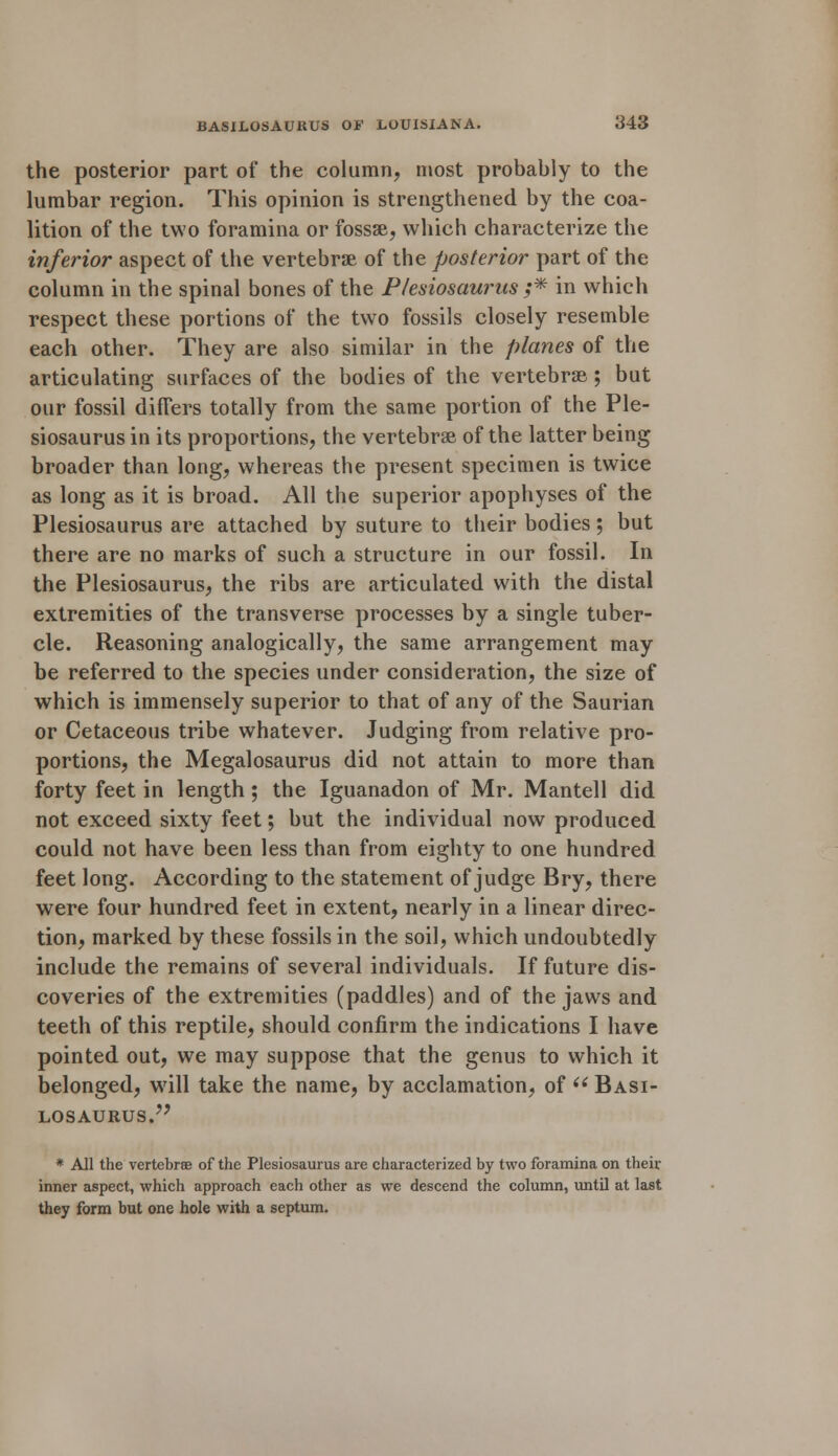 the posterior part of the column, most probably to the lumbar region. This opinion is strengthened by the coa- lition of the two foramina or fossae, which characterize the inferior aspect of the vertebrae of the posterior part of the column in the spinal bones of the Plesiosaurus ;* in which respect these portions of the two fossils closely resemble each other. They are also similar in the planes of the articulating surfaces of the bodies of the vertebrae ; but our fossil differs totally from the same portion of the Ple- siosaurus in its proportions, the vertebrae of the latter being broader than long, whereas the present specimen is twice as long as it is broad. All the superior apophyses of the Plesiosaurus are attached by suture to their bodies; but there are no marks of such a structure in our fossil. In the Plesiosaurus, the ribs are articulated with the distal extremities of the transverse processes by a single tuber- cle. Reasoning analogically, the same arrangement may be referred to the species under consideration, the size of which is immensely superior to that of any of the Saurian or Cetaceous tribe whatever. Judging from relative pro- portions, the Megalosaurus did not attain to more than forty feet in length; the Iguanadon of Mr. Mantell did not exceed sixty feet; but the individual now produced could not have been less than from eighty to one hundred feet long. According to the statement of judge Bry, there were four hundred feet in extent, nearly in a linear direc- tion, marked by these fossils in the soil, which undoubtedly include the remains of several individuals. If future dis- coveries of the extremities (paddles) and of the jaws and teeth of this reptile, should confirm the indications I have pointed out, we may suppose that the genus to which it belonged, will take the name, by acclamation, of  Basi- losaurus. * All the vertebrae of the Plesiosaurus are characterized by two foramina on their inner aspect, which approach each other as we descend the column, until at last they form but one hole with a septum.
