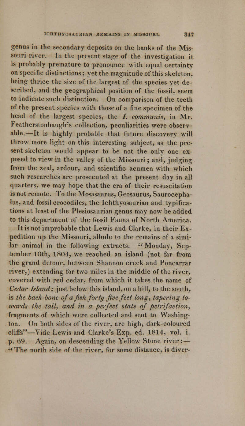 genus in the secondary deposits on the banks of the Mis- souri river. In the present stage of the investigation it is probably premature to pronounce with equal certainty on specific distinctions; yet the magnitude of this skeleton, being thrice the size of the largest of the species yet de- scribed, and the geographical position of the fossil, seem to indicate such distinction. On comparison of the teeth of the present species with those of a fine specimen of the head of the largest species, the /. communis, in Mr. Featherstonhaugh's collection, peculiarities were observ- able.—It is highly probable that future discovery will throw more light on this interesting subject, as the pre- sent skeleton would appear to be not the only one ex- posed to view in the valley of the Missouri; and, judging from the zeal, ardour, and scientific acumen with which such researches are prosecuted at the present day in all quarters, we may hope that the era of their resuscitation is not remote. To the Mosasaurus, Geosaurus, Saurocepha- lus, and fossil crocodiles, the Ichthyosaurian and typifica- tions at least of the Plesiosaurian genus may now be added to this department of the fossil Fauna of North America. It is not improbable that Lewis and Clarke, in their Ex- pedition up the Missouri, allude to the remains of a simi- lar animal in the following extracts. u Monday, Sep- tember 10th, 1804, we reached an island (not far from the grand detour, between Shannon creek and Poncarrar river,) extending for two miles in the middle of the river, covered with red cedar, from which it takes the name of Cedar Island; just below this island, on a hill, to the south, is the back-bone of a fish forty-jive feet long, tapering to- wards the tail, and in a perfect state of petrifaction, fragments of which were collected and sent to Washing- ton. On both sides of the river, are high, dark-coloured cliffs—Vide Lewis and Clarke's Exp. ed. 1814, vol. i. p. 69. Again, on descending the Yellow Stone river:— The north side of the river, for some distance, is diver-