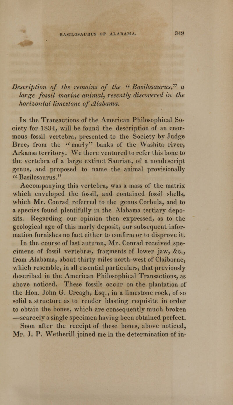 Description of the remains of the (iBasilosaurus a large fossil marine animal, recently discovered in the horizontal limestone of Jllabama. In the Transactions of the American Philosophical So- ciety for 1834, will be found the description of an enor- mous fossil vertebra, presented to the Society by Judge Bree, from the i( marly banks of the Washita river, Arkansa territory. We there ventured to refer this bone to the vertebra of a large extinct Saurian, of a nondescript genus, and proposed to name the animal provisionally  Basilosaurus. Accompanying this vertebra, was a mass of the matrix which enveloped the fossil, and contained fossil shells, which Mr. Conrad referred to the genus Corbula, and to a species found plentifully in the Alabama tertiary depo- sits. Regarding our opinion then expressed, as to the geological age of this marly deposit, our subsequent infor- mation furnishes no fact either to confirm or to disprove it. In the course of last autumn, Mr. Conrad received spe- cimens of fossil vertebrae, fragments of lower jaw, <fec, from Alabama, about thirty miles north-west of Claiborne, which resemble, in all essential particulars, that previously described in the American Philosophical Transactions, as above noticed. These fossils occur on the plantation of the Hon. John G. Creagh, Esq., in a limestone rock, of so solid a structure as to render blasting requisite in order to obtain the bones, which are consequently much broken —scarcely a single specimen having been obtained perfect. Soon after the receipt of these bones, above noticed, Mr. J. P. Wetherill joined me in the determination of in-