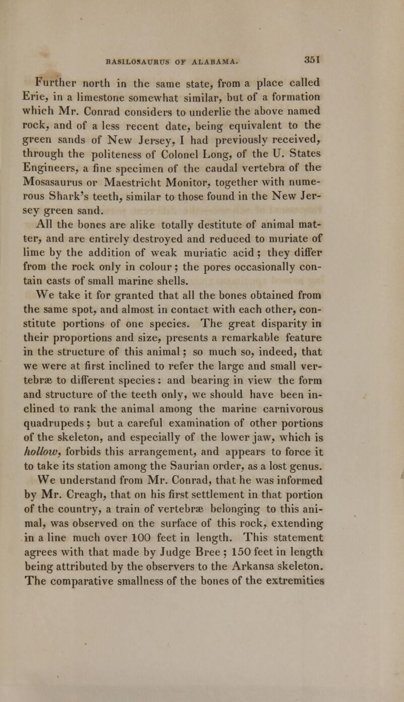 Further north in the same state, from a place called Erie, in a limestone somewhat similar, but of a formation which Mr. Conrad considers to underlie the above named rock, and of a less recent date, being equivalent to the green sands of New Jersey, I had previously received, through the politeness of Colonel Long, of the U. States Engineers, a fine specimen of the caudal vertebra of the Mosasaurus or Maestricht Monitor, together with nume- rous Shark's teeth, similar to those found in the New Jer- sey green sand. All the bones are alike totally destitute of animal mat- ter, and are entirely destroyed and reduced to muriate of lime by the addition of weak muriatic acid; they differ from the rock only in colour; the pores occasionally con- tain casts of small marine shells. We take it for granted that all the bones obtained from the same spot, and almost in contact with each other, con- stitute portions of one species. The great disparity in their proportions and size, presents a remarkable feature in the structure of this animal; so much so, indeed, that we were at first inclined to refer the large and small ver- tebrae to different species: and bearing in view the form and structure of the teeth only, we should have been in- clined to rank the animal among the marine carnivorous quadrupeds ; but a careful examination of other portions of the skeleton, and especially of the lower jaw, which is hollow, forbids this arrangement, and appears to force it to take its station among the Saurian order, as a lost genus. We understand from Mr. Conrad, that he was informed by Mr. Creagh, that on his first settlement in that portion of the country, a train of vertebrae belonging to this ani- mal, was observed on the surface of this rock, extending in a line much over 100 feet in length. This statement agrees with that made by Judge Bree ; 150 feet in length being attributed by the observers to the Arkansa skeleton. The comparative smallness of the bones of the extremities