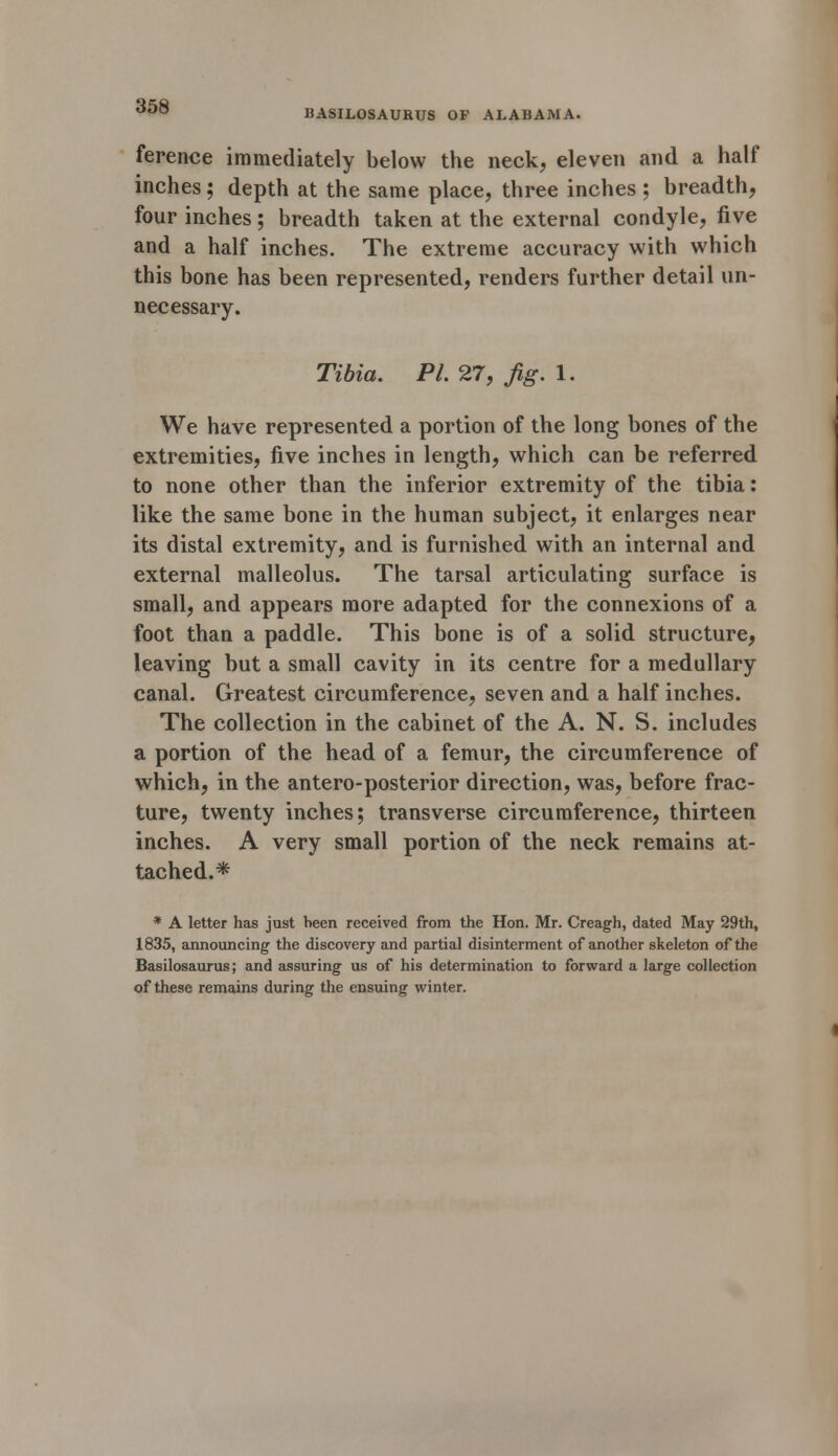 BASILOSAURUS OP ALABAMA. ference immediately below the neck, eleven and a half inches; depth at the same place, three inches ; breadth, four inches; breadth taken at the external condyle, five and a half inches. The extreme accuracy with which this bone has been represented, renders further detail un- necessary. Tibia. PL 27, fig. 1. We have represented a portion of the long bones of the extremities, five inches in length, which can be referred to none other than the inferior extremity of the tibia: like the same bone in the human subject, it enlarges near its distal extremity, and is furnished with an internal and external malleolus. The tarsal articulating surface is small, and appears more adapted for the connexions of a foot than a paddle. This bone is of a solid structure, leaving but a small cavity in its centre for a medullary canal. Greatest circumference, seven and a half inches. The collection in the cabinet of the A. N. S. includes a portion of the head of a femur, the circumference of which, in the antero-posterior direction, was, before frac- ture, twenty inches; transverse circumference, thirteen inches. A very small portion of the neck remains at- tached.* * A letter has just been received from the Hon. Mr. Creagh, dated May 29th, 1835, announcing the discovery and partial disinterment of another skeleton of the Basilosaurus; and assuring us of his determination to forward a large collection of these remains during the ensuing winter.