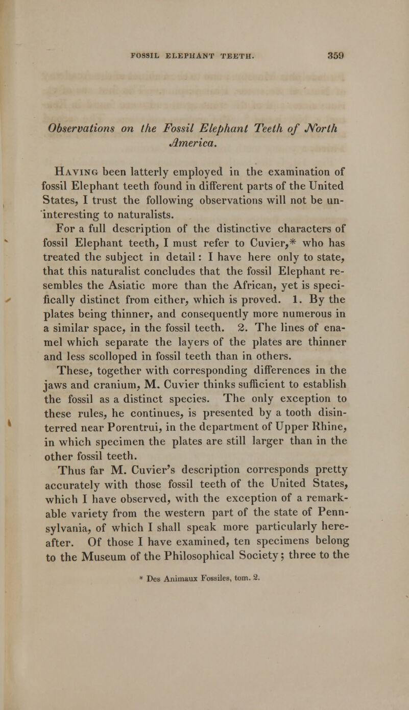 Observations on the Fossil Elephant Teeth of North America. Having been latterly employed in the examination of fossil Elephant teeth found in different parts of the United States, I trust the following observations will not be un- interesting to naturalists. For a full description of the distinctive characters of fossil Elephant teeth, I must refer to Cuvier,* who has treated the subject in detail: I have here only to state, that this naturalist concludes that the fossil Elephant re- sembles the Asiatic more than the African, yet is speci- fically distinct from either, which is proved. 1. By the plates being thinner, and consequently more numerous in a similar space, in the fossil teeth. 2. The lines of ena- mel which separate the layers of the plates are thinner and less scolloped in fossil teeth than in others. These, together with corresponding differences in the jaws and cranium, M. Cuvier thinks sufficient to establish the fossil as a distinct species. The only exception to these rules, he continues, is presented by a tooth disin- terred near Porentrui, in the department of Upper Rhine, in which specimen the plates are still larger than in the other fossil teeth. Thus far M. Cuvier's description corresponds pretty accurately with those fossil teeth of the United States, which I have observed, with the exception of a remark- able variety from the western part of the state of Penn- sylvania, of which I shall speak more particularly here- after. Of those I have examined, ten specimens belong to the Museum of the Philosophical Society; three to the * Des Animaux Fossiles, torn. 2.