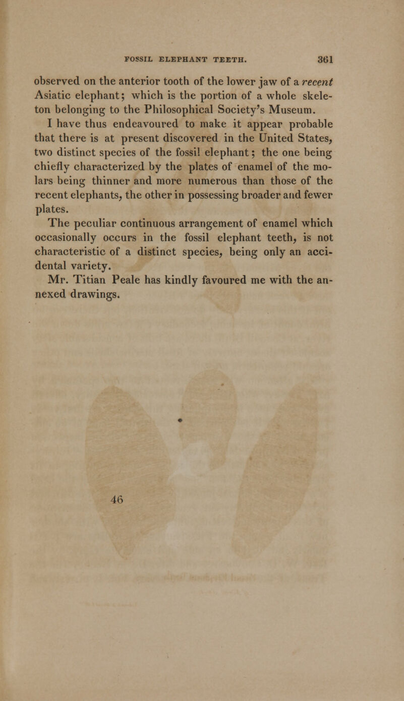 observed on the anterior tooth of the lower jaw of a recent Asiatic elephant; which is the portion of a whole skele- ton belonging to the Philosophical Society's Museum. I have thus endeavoured to make it appear probable that there is at present discovered in the United States, two distinct species of the fossil elephant; the one being chiefly characterized by the plates of enamel of the mo- lars being thinner and more numerous than those of the recent elephants, the other in possessing broader and fewer plates. The peculiar continuous arrangement of enamel which occasionally occurs in the fossil elephant teeth, is not characteristic of a distinct species, being only an acci- dental variety. Mr. Titian Peale has kindly favoured me with the an- nexed drawings. 46