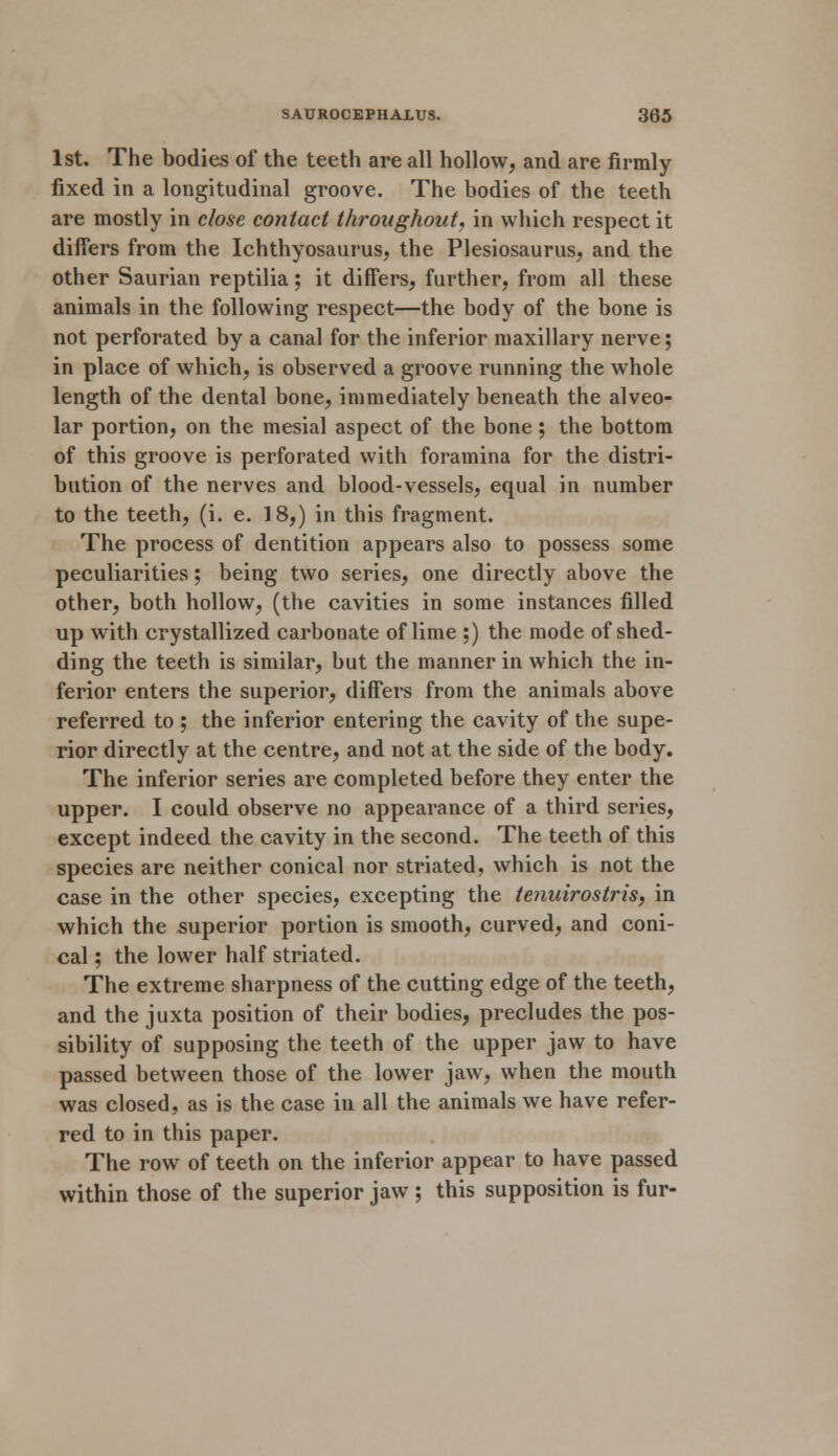 1st. The bodies of the teeth are all hollow, and are firmly fixed in a longitudinal groove. The bodies of the teeth are mostly in close contact throughout, in which respect it differs from the Ichthyosaurus, the Plesiosaurus, and the other Saurian reptilia; it differs, further, from all these animals in the following respect—the body of the bone is not perforated by a canal for the inferior maxillary nerve; in place of which, is observed a groove running the whole length of the dental bone, immediately beneath the alveo- lar portion, on the mesial aspect of the bone ; the bottom of this groove is perforated with foramina for the distri- bution of the nerves and blood-vessels, equal in number to the teeth, (i. e. 18,) in this fragment. The process of dentition appears also to possess some peculiarities; being two series, one directly above the other, both hollow, (the cavities in some instances filled up with crystallized carbonate of lime ;) the mode of shed- ding the teeth is similar, but the manner in which the in- ferior enters the superior, differs from the animals above referred to ; the inferior entering the cavity of the supe- rior directly at the centre, and not at the side of the body. The inferior series are completed before they enter the upper. I could observe no appearance of a third series, except indeed the cavity in the second. The teeth of this species are neither conical nor striated, which is not the case in the other species, excepting the tenuirostris, in which the superior portion is smooth, curved, and coni- cal ; the lower half striated. The extreme sharpness of the cutting edge of the teeth, and the juxta position of their bodies, precludes the pos- sibility of supposing the teeth of the upper jaw to have passed between those of the lower jaw, when the mouth was closed, as is the case in all the animals we have refer- red to in this paper. The row of teeth on the inferior appear to have passed within those of the superior jaw ; this supposition is fur-