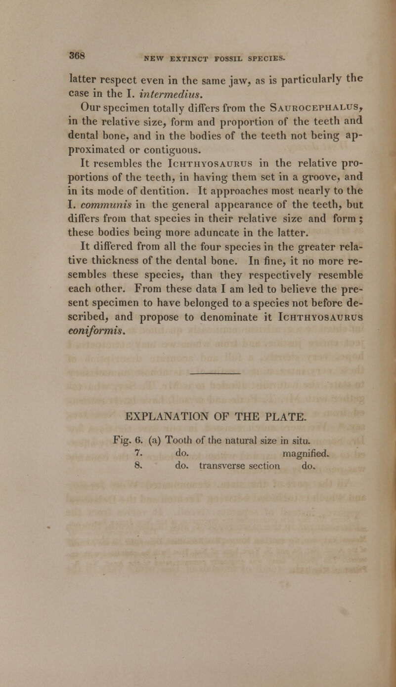 NEW EXTINCT FOSSIL SPECIES. latter respect even in the same jaw, as is particularly the case in the I. intermedius. Our specimen totally differs from the Saurocephalus, in the relative size, form and proportion of the teeth and dental bone, and in the bodies of the teeth not being ap- proximated or contiguous. It resembles the Ichthyosaurus in the relative pro- portions of the teeth, in having them set in a groove, and in its mode of dentition. It approaches most nearly to the I. communis in the general appearance of the teeth, but differs from that species in their relative size and form ; these bodies being more aduncate in the latter. It differed from all the four species in the greater rela- tive thickness of the dental bone. In fine, it no more re- sembles these species, than they respectively resemble each other. From these data I am led to believe the pre- sent specimen to have belonged to a species not before de- scribed, and propose to denominate it Ichthyosaurus coniformis. EXPLANATION OF THE PLATE. Fig. 6. (a) Tooth of the natural size in situ. 7. do. magnified. 8. do. transverse section do*