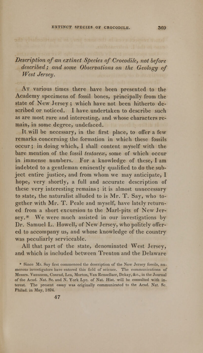 Description of an extinct Species of Crocodile, not before described; and some Observations on the Geology of West Jersey. At various times there have been presented to the Academy specimens of fossil bones, principally from the state of New Jersey ; which have not been hitherto de- scribed or noticed. I have undertaken to describe such as are most rare and interesting, and whose characters re- main, in some degree, undefaced. It will be necessary, in the first place, to offer a few remarks concerning the formation in which these fossils occur; in doing which, I shall content myself with the bare mention of the fossil testacesB, some of which occur in immense numbers. For a knowledge of these, I am indebted to a gentleman eminently qualified to do the sub- ject entire justice, and from whom we may anticipate, I hope, very shortly, a full and accurate description of these very interesting remains ; it is almost unnecessary to state, the naturalist alluded to is Mr. T. Say, who to- gether with Mr. T. Peale and myself, have lately return- ed from a short excursion to the Marl-pits of New Jer- sey.* We were much assisted in our investigations by Dr. Samuel L. Howell, of New Jersey, who politely offer- ed to accompany us, and whose knowledge of the country was peculiarly serviceable. All that part of the state, denominated West Jersey, and which is included between Trenton and the Delaware * Since Mr. Say first commenced the description of the New Jersey fossils, nu- merous investigators have entered this field of science. The communications of Messrs. Vanuxem, Conrad, Lea, Morton, Van Rensellaer, Dekay, &c, in the Journal of the Acad. Nat. Sc. and N. York Lye. of Nat. Hist, will be consulted with in- terest. The present essay was originally communicated to the Acad. Nat. Sc Philad. in May, 1824. 47