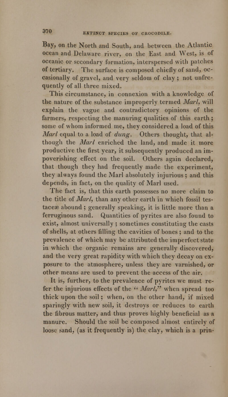 EXTINCT SPECIES OF CROCODILE. Bay, on the North and South, and between the Atlantic ocean and Delaware river, on the East and West, is of oceanic or secondary formation, interspersed with patches of tertiary. The surface is composed chiefly of sand, oc- casionally of gravel, and very seldom of clay ; not unfre- quently of all three mixed. This circumstance, in connexion with a knowledge of the nature of the substance improperly termed Marl, will explain the vague and contradictory opinions of the farmers, respecting the manuring qualities of this earth ; some of whom informed me, they considered a load of this Marl equal to a load of dung. Others thought, that al- though the Marl enriched the land, and made it more productive the first year, it subsequently produced an im- poverishing effect on the soil. Others again declared, that though they had frequently made the experiment, they always found the Marl absolutely injurious ; and this depends, in fact, on the quality of Marl used. The fact is, that this earth possesses no more claim to the title of Marl, than any other earth in which fossil tes- taceae abound ; generally speaking, it is little more than a ferruginous sand. Quantities of pyrites are also found to exist, almost universally ; sometimes constituting the casts of shells, at others filling the cavities of bones ; and to the prevalence of which may be attributed the imperfect state in which the organic remains are generally discovered, and the very great rapidity with which they decay on ex- posure to the atmosphere, unless they are varnished, or other means are used to prevent the access of the air. It is, further, to the prevalence of pyrites we must re- fer the injurious effects of the  Marl,77 when spread too thick upon the soil; when, on the other hand, if mixed sparingly with new soil, it destroys or reduces to earth the fibrous matter, and thus proves highly beneficial as a manure. Should the soil be composed almost entirely of loose sand, (as it frequently is) the clay, which is a prin-