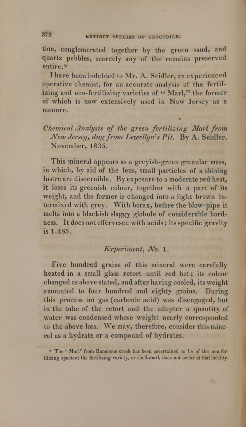 EXTINCT SPECIES OF CROCODILE. tion, conglomerated together by the green sand, and quartz pebbles, scarcely any of the remains preserved entire.* I have been indebted to Mr. A. Seidler, an experienced operative chemist, for an accurate analysis of the fertil- izing and non-fertilizing varieties of  Marl, the former of which is now extensively used in New Jersey as a manure. Chemical Analysis of the green fertilizing Marl from New Jersey, dug from Lewellyn's Pit. By A. Seidler. November, 1835. This mineral appears as a greyish-green granular mass, in which, by aid of the lens, small particles of a shining lustre are discernible. By exposure to a moderate red heat, it loses its greenish colour, together with a part of its weight, and the former is changed into a light brown in- termixed with grey. With borax, before the blow-pipe it melts into a blackish slaggy globule of considerable hard- ness. It does not effervesce with acids; its specific gravity is 1.485. Experiment, No. 1. Five hundred grains of this mineral were carefully heated in a small glass retort until red hot; its colour changed as above stated, and after having cooled, its weight amounted to four hundred and eighty grains. During this process no gas (carbonic acid) was disengaged, but in the tube of the retort and the adopter a quantity of water was condensed whose weight nearly corresponded to the above loss. We may, therefore, consider this mine- ral as a hydrate or a compound of hydrates. * The  Marl from Rancocus creek has been ascertained to be of the non-fer- tilizing species; the fertilizing variety, or shell-marl, does not occur at that locality.