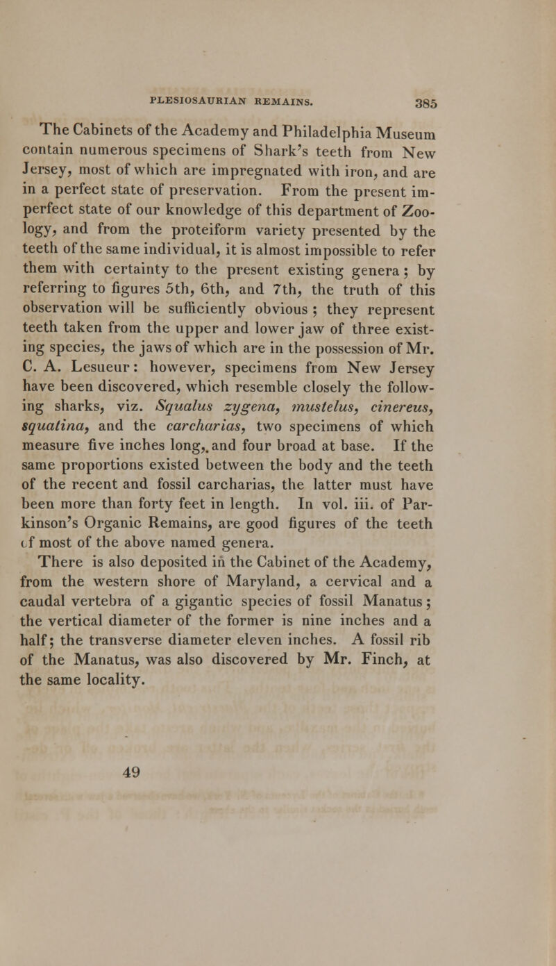 The Cabinets of the Academy and Philadelphia Museum contain numerous specimens of Shark's teeth from New Jersey, most of which are impregnated with iron, and are in a perfect state of preservation. From the present im- perfect state of our knowledge of this department of Zoo- logy, and from the proteiform variety presented by the teeth of the same individual, it is almost impossible to refer them with certainty to the present existing genera; by referring to figures 5th, 6th, and 7th, the truth of this observation will be sufficiently obvious ; they represent teeth taken from the upper and lower jaw of three exist- ing species, the jaws of which are in the possession of Mr. C. A. Lesueur: however, specimens from New Jersey have been discovered, which resemble closely the follow- ing sharks, viz. Squalus zygena, mustelus, cinereus, squatina, and the carcharias, two specimens of which measure five inches long,, and four broad at base. If the same proportions existed between the body and the teeth of the recent and fossil carcharias, the latter must have been more than forty feet in length. In vol. iii. of Par- kinson's Organic Remains, are good figures of the teeth cf most of the above named genera. There is also deposited in the Cabinet of the Academy, from the western shore of Maryland, a cervical and a caudal vertebra of a gigantic species of fossil Manatus; the vertical diameter of the former is nine inches and a half; the transverse diameter eleven inches. A fossil rib of the Manatus, was also discovered by Mr. Finch, at the same locality. 49