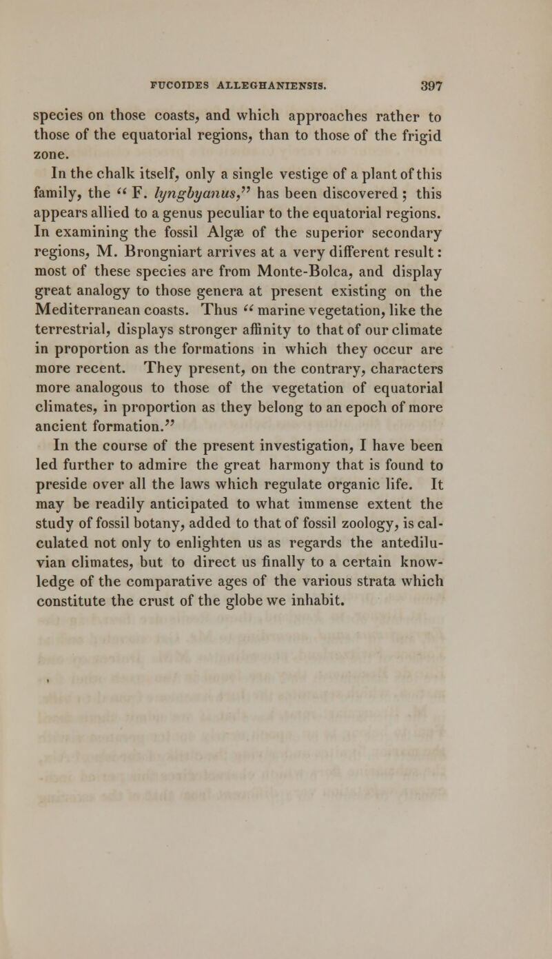 species on those coasts, and which approaches rather to those of the equatorial regions, than to those of the frigid zone. In the chalk itself, only a single vestige of a plant of this family, the  F. lyngbyanus has been discovered; this appears allied to a genus peculiar to the equatorial regions. In examining the fossil Algae of the superior secondary regions, M. Brongniart arrives at a very different result: most of these species are from Monte-Bolca, and display great analogy to those genera at present existing on the Mediterranean coasts. Thus  marine vegetation, like the terrestrial, displays stronger affinity to that of our climate in proportion as the formations in which they occur are more recent. They present, on the contrary, characters more analogous to those of the vegetation of equatorial climates, in proportion as they belong to an epoch of more ancient formation. In the course of the present investigation, I have been led further to admire the great harmony that is found to preside over all the laws which regulate organic life. It may be readily anticipated to what immense extent the study of fossil botany, added to that of fossil zoology, is cal- culated not only to enlighten us as regards the antedilu- vian climates, but to direct us finally to a certain know- ledge of the comparative ages of the various strata which constitute the crust of the globe we inhabit.